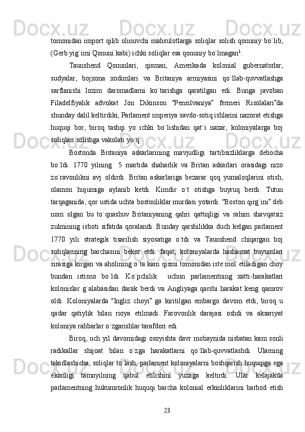 tomonidan   import   qilib   olinuvchi   mahsulotlarga   soliqlar   solish   qonuniy   bo`lib,
(Gerb yig`imi Qonuni kabi) ichki soliqlar esa qonuniy bo`lmagan 1
. 
Taunshend   Qonunlari,   qisman,   Amerikada   kolonial   gubernatorlar,
sudyalar,   bojxona   xodimlari   va   Britaniya   armiyasini   qo`llab-quvvatlashga
sarflanishi   lozim   daromadlarni   ko`tarishga   qaratilgan   edi.   Bunga   javoban
Filadelfiyalik   advokat   Jon   Dikinson   Pensilvaniya   fermeri   Risolalari da  
shunday dalil keltirdiki, Parlament imperiya savdo-sotiq ishlarini nazorat etishga
huquqi   bor,   biroq   tashqi   yo   ichki   bo`lishidan   qat`i   nazar,   koloniyalarga   boj
soliqlari solishga vakolati yo`q. 
Bostonda   Britaniya   askarlarining   mavjudligi   tartibsizliklarga   debocha
bo`ldi.   1770   yilning     5   martida   shaharlik   va   Britan   askarlari   orasidagi   nizo
zo`ravonlikni   avj   oldirdi.   Britan   askarlariga   bezarar   qoq   yumaloqlarini   otish,
olamon   hujumiga   aylanib   ketdi.   Kimdir   o`t   otishga   buyruq   berdi.   Tutun
tarqaganida, qor ustida uchta bostonliklar murdasi yotardi.  Boston qirg`ini  deb	
 
nom   olgan   bu   to`qnashuv   Britaniyaning   qahri   qattiqligi   va   rahim   shavqatsiz
zulmining   isboti   sifatida   qoralandi.   Bunday   qarshilikka   duch   kelgan   parlament
1770   yili   strategik   tisarilish   siyosatiga   o`tdi   va   Taunshend   chiqargan   boj
soliqlarining   barchasini   bekor   etdi:   faqat,   koloniyalarda   hashamat   buyumlari
sirasiga kirgan va aholining o`ta kam qismi tomonidan iste`mol etiladigan choy
bundan   istisno   bo`ldi.   Ko`pchilik     uchun   parlamentning   xatti-harakatlari
kolonislar   g`alabasidan   darak   berdi   va   Angliyaga   qarshi   harakat   keng   qamrov
oldi.   Koloniyalarda   Ingliz   choyi   ga   kiritilgan   embargo   davom   etdi,   biroq   u	
 
qadar   qatiylik   bilan   rioya   etilmadi.   Farovonlik   darajasi   oshdi   va   aksariyat
koloniya rahbarlar o`zgarishlar tarafdori edi. 
Biroq, uch yil davomidagi  osoyishta davr  mobaynida nisbatan kam  sonli
radikallar   shijoat   bilan   o`zga   harakatlarni   qo`llab-quvvatlashdi.   Ularning
takidlashicha, soliqlar to`lash, parlament koloniyalarni boshqarish huquqiga ega
ekanligi   tamoyilning   qabul   etilishini   yuzaga   keltirdi.   Ular   kelajakda
parlamentning   hukumronlik   huquqi   barcha   kolonial   erkinliklarini   barbod   etish
23 