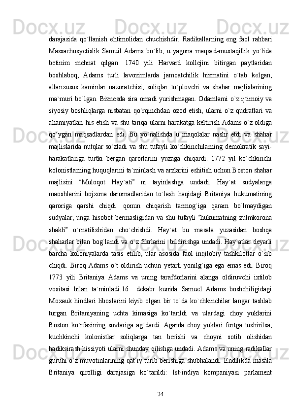 darajasida   qo`llanish   ehtimolidan   chuchishdir.   Radikallarning   eng   faol   rahbari
Massachusyetislik   Samuil   Adams   bo`lib,   u   yagona   maqsad-mustaqillik   yo`lida
betinim   mehnat   qilgan.   1740   yili   Harvard   kollejini   bitirgan   paytlaridan
boshlaboq,   Adams   turli   lavozimlarda   jamoatchilik   hizmatini   o`tab   kelgan,
allanxusus   kaminlar   nazoratchisi,   soliqlar   to`plovchi   va   shahar   majlislarining
ma`muri bo`lgan. Biznesda sira omadi yurishmagan. Odamlarni o`z ijtimoiy va
siyosiy   boshliqlarga   nisbatan   qo`rqinchdan   ozod   etish,   ularni   o`z   qudratlari   va
ahamiyatlari his etish va shu tariqa ularni harakatga keltirish-Adams o`z oldiga
qo`ygan   maqsadlardan   edi.   Bu   yo`nalishda   u   maqolalar   nashr   etdi   va   shahar
majlislarida nutqlar so`zladi va shu tufayli ko`chkinchilarning demokratik sayi-
harakatlariga   turtki   bergan   qarorlarini   yuzaga   chiqardi.   1772   yil   ko`chkinchi
kolonistlarning huquqlarini ta`minlash va arzlarini eshitish uchun Boston shahar
majlisini   Muloqot   Hay`ati   ni   tayinlashga   undadi.   Hay`at   sudyalarga 
maoshlarini   bojxona   daromadlaridan   to`lash   haqidagi   Britaniya   hukumatining
qaroriga   qarshi   chiqdi:   qonun   chiqarish   tarmog`iga   qaram   bo`lmaydigan
sudyalar,   unga  hisobot   bermasligidan   va   shu   tufayli   hukumatning   zulmkorona	

shakli   o`rnatilishidan   cho`chishdi.   Hay`at   bu   masala   yuzasidan   boshqa	

shaharlar bilan bog`landi va o`z fikrlarini   bildirishga undadi. Hay`atlar deyarli
barcha   koloniyalarda   tasis   etilib,   ular   asosida   faol   inqilobiy   tashkilotlar   o`sib
chiqdi.   Biroq   Adams   o`t   oldirish   uchun   yetarli   yonilg`iga   ega   emas   edi.   Biroq
1773   yili   Britaniya   Adams   va   uning   tarafdorlarini   alanga   oldiruvchi   ixtilob
vositasi   bilan   ta`minladi.16     dekabr   kunida   Samuel   Adams   boshchiligidagi
Moxauk   hindlari   liboslarini   kiyib   olgan   bir   to`da   ko`chkinchilar   langar   tashlab
turgan   Britaniyaning   uchta   kimasiga   ko`tarildi   va   ulardagi   choy   yuklarini
Boston   ko`rfazining   suvlariga   ag`dardi.   Agarda   choy   yuklari   fortga   tushirilsa,
kuchkinchi   kolonistlar   soliqlarga   tan   berishi   va   choyni   sotib   olishidan
hadiksirash hissiyoti ularni shunday qilishga undadi. Adams va uning radikallar
guruhi o`z muvotinlarining qat`iy turib berishiga shubhalandi. Endilikda masala
Britaniya   qirolligi   darajasiga   ko`tarildi:   Ist-indiya   kompaniyasi   parlament
24 