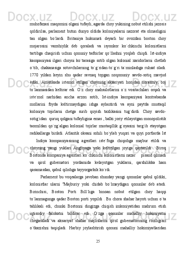 muhofazasi maqomini olgani tufayli, agarda choy yukining nobut etilishi jazosis
qoldirilsa,   parlament   butun   dunyo   oldida   koloniyalarni   nazorat   eta   olmasligini
tan   olgan   bo`lardi.   Britaniya   hukumati   deyarli   bir   ovozdan   boston   choy
mojarosini   vaxshiylik   deb   qoraladi   va   isyonkor   ko`chkinchi   kolonistlarni
tartibga   chaqirish   uchun   qonuniy   tadbirlar   qo`llashni   yoqlab   chiqdi.   Ist-indiya
kampaniyasi   ilgari   choyni   ko`tarasiga   sotib   olgan   kolonial   xaridorlarni   chetlab
o`tib,   chakanasiga   sotuvchilarning   to`g`ridan-to`g`ri   ta`minlashga   ruhsat   oladi.
1770   yildan   keyin   shu   qadar   ravnaq   topgan   noqonuniy   savdo-sotiq   mavjud
ediki,   Amerikada   istemol   etilgan   choyning   aksariyati   horijdan   norasmiy,   boj
to`lanmasidan   keltirar   edi.   O`z   choy   mahsulotlarini   o`z   vositachilari   orqali   va
iste`mol   narhidan   ancha   arzon   sotib,   Ist-indiya   kampaniyasi   kontrabanda
mollarini   foyda   keltirmaydigan   ishga   aylantirdi   va   ayni   paytda   mustaqil
koloniya   tojirlarni   chetga   surib   quyish   taxlikasini   tug`dirdi.   Choy   savdo-
sotig`idan  quruq qolgani tufayligina emas , balki joriy etilayotgan monopolistik
taomildan   qo`zg`algan   kolonial   tojirlar   mustaqillik   g`oyasini   targ`ib   etayotgan
radikallarga  birikdi.  Atlantik okeani   sohili   bo`ylab  yuqori   va quyi   portlarda  Ist
  Indiya   kompaniyasining   agentlari   iste`foga   chiqishga   majbur   etildi   va
choyning   yangi   yuklari   Angliyaga   yoki   keltirilgan   joyiga   qaytarildi   .   Biroq
Bostonda kompaniya agentlari ko`chkinchi kolonistlarni nazar   pisand qilmadi	

va   qirol   gubernatori   yordamida   kelayotgan   yuklarni,   qarshilikka   ham
qaramasdan, qabul qilishga tayyorgarkik ko`rdi.
Parlament   bu   voqealarga   javoban   shunday   yangi   qonunlar   qabul   qildiki,
kolonistlar   ularni   Majburiy   yoki   chidab   bo`lmaydigan   qonunlar   deb   atadi.	

Birinchisi,   Boston   Porti   Bill`liga   binoan   nobut   etilgan   choy   haqqi
to`lanmagunga  qadar  Boston porti  yopildi  . Bu chora shahar  hayoti  uchun o`ta
tahlikali   edi,   chunki   Bostonni   dingizga   chiqish   imkoniyatidan   mahrum   etish
iqtisodiy   falokatni   bildirar   edi.   O`zga   qonunlar   mahalliy   hokimiyatni
chegaraladi   va   aksariyat   shahar   majlislarini   qirol   gubernatorining   roziligisiz
o`tkazishni   taqiqladi.   Harbiy   joylashtirish   qonuni   mahalliy   hokimiyatlaridan
25 