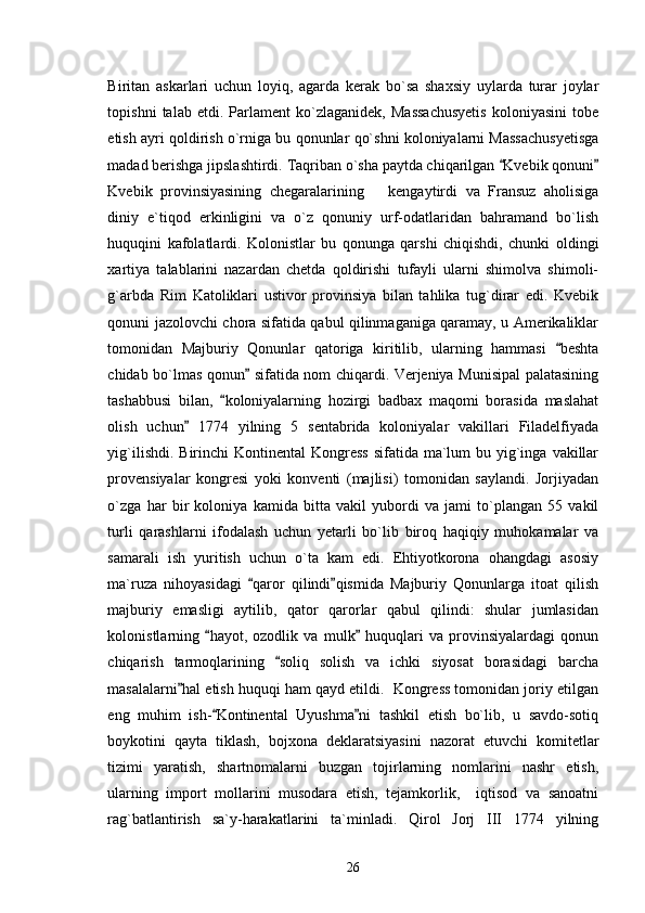 Biritan   askarlari   uchun   loyiq,   agarda   kerak   bo`sa   shaxsiy   uylarda   turar   joylar
topishni   talab   etdi.   Parlament   ko`zlaganidek,   Massachusyetis   koloniyasini   tobe
etish ayri qoldirish o`rniga bu qonunlar qo`shni koloniyalarni Massachusyetisga
madad berishga jipslashtirdi. Taqriban o`sha paytda chiqarilgan  Kvebik qonuni 
Kvebik   provinsiyasining   chegaralarining       kengaytirdi   va   Fransuz   aholisiga
diniy   e`tiqod   erkinligini   va   o`z   qonuniy   urf-odatlaridan   bahramand   bo`lish
huquqini   kafolatlardi.   Kolonistlar   bu   qonunga   qarshi   chiqishdi,   chunki   oldingi
xartiya   talablarini   nazardan   chetda   qoldirishi   tufayli   ularni   shimolva   shimoli-
g`arbda   Rim   Katoliklari   ustivor   provinsiya   bilan   tahlika   tug`dirar   edi.   Kvebik
qonuni jazolovchi chora sifatida qabul qilinmaganiga qaramay, u Amerikaliklar
tomonidan   Majburiy   Qonunlar   qatoriga   kiritilib,   ularning   hammasi   beshta	

chidab bo`lmas qonun  sifatida nom chiqardi. Verjeniya Munisipal palatasining	

tashabbusi   bilan,   koloniyalarning   hozirgi   badbax   maqomi   borasida   maslahat	

olish   uchun   1774   yilning   5   sentabrida   koloniyalar   vakillari   Filadelfiyada	

yig`ilishdi. Birinchi  Kontinental  Kongress  sifatida ma`lum  bu yig`inga  vakillar
provensiyalar   kongresi   yoki   konventi   (majlisi)   tomonidan   saylandi.   Jorjiyadan
o`zga   har   bir   koloniya   kamida   bitta   vakil   yubordi   va   jami   to`plangan   55   vakil
turli   qarashlarni   ifodalash   uchun   yetarli   bo`lib   biroq   haqiqiy   muhokamalar   va
samarali   ish   yuritish   uchun   o`ta   kam   edi.   Ehtiyotkorona   ohangdagi   asosiy
ma`ruza   nihoyasidagi   qaror   qilindi qismida   Majburiy   Qonunlarga   itoat   qilish	
 
majburiy   emasligi   aytilib,   qator   qarorlar   qabul   qilindi:   shular   jumlasidan
kolonistlarning   hayot,   ozodlik   va   mulk   huquqlari   va   provinsiyalardagi   qonun	
 
chiqarish   tarmoqlarining   soliq   solish   va   ichki   siyosat   borasidagi   barcha	

masalalarni hal etish huquqi ham qayd etildi.  Kongress tomonidan joriy etilgan	

eng   muhim   ish- Kontinental   Uyushma ni   tashkil   etish   bo`lib,   u   savdo-sotiq	
 
boykotini   qayta   tiklash,   bojxona   deklaratsiyasini   nazorat   etuvchi   komitetlar
tizimi   yaratish,   shartnomalarni   buzgan   tojirlarning   nomlarini   nashr   etish,
ularning   import   mollarini   musodara   etish,   tejamkorlik,     iqtisod   va   sanoatni
rag`batlantirish   sa`y-harakatlarini   ta`minladi.   Qirol   Jorj   III   1774   yilning
26 