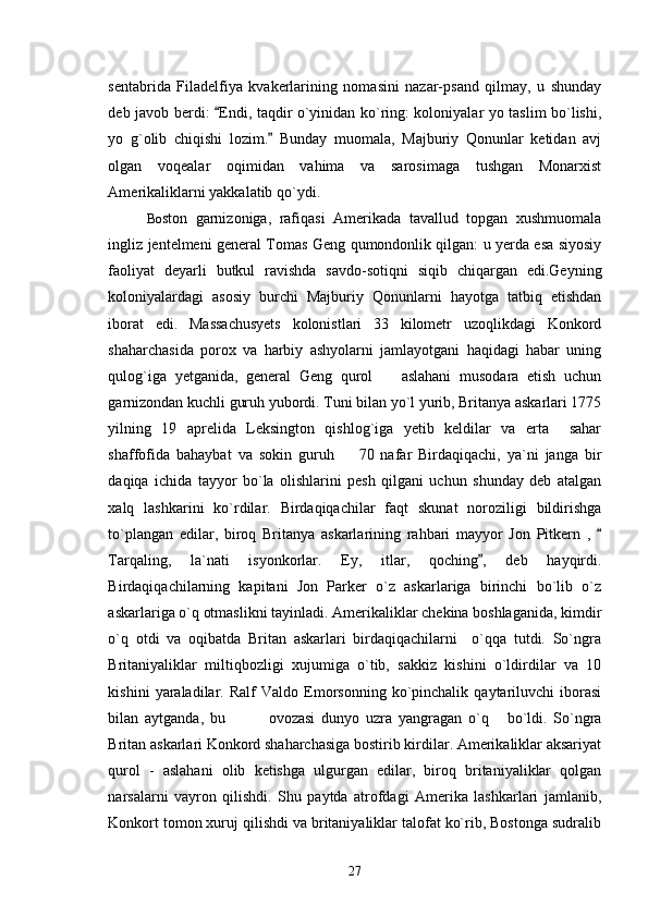 sentabrida   Filadelfiya   kvakerlarining   nomasini   nazar-psand   qilmay,   u   shunday
deb javob berdi:  Endi, taqdir o`yinidan ko`ring: koloniyalar yo taslim bo`lishi,
yo   g`olib   chiqishi   lozim.   Bunday   muomala,   Majburiy   Qonunlar   ketidan   avj	

olgan   voqealar   oqimidan   vahima   va   sarosimaga   tushgan   Monarxist
Amerikaliklarni yakkalatib qo`ydi. 
Bo ston   garnizoniga,   rafiqasi   Amerikada   tavallud   topgan   xushmuomala
ingliz jentelmeni general Tomas Geng qumondonlik qilgan: u yerda esa siyosiy
faoliyat   deyarli   butkul   ravishda   savdo-sotiqni   siqib   chiqargan   edi.Geyning
koloniyalardagi   asosiy   burchi   Majburiy   Qonunlarni   hayotga   tatbiq   etishdan
iborat   edi.   Massachusyets   kolonistlari   33   kilometr   uzoqlikdagi   Konkord
shaharchasida   porox   va   harbiy   ashyolarni   jamlayotgani   haqidagi   habar   uning
qulog`iga   yetganida,   general   Geng   qurol     aslahani   musodara   etish   uchun	

garnizondan kuchli guruh yubordi. Tuni bilan yo`l yurib, Britanya askarlari 1775
yilning   19   aprelida   Leksington   qishlog`iga   yetib   keldilar   va   erta     sahar
shaffofida   bahaybat   va   sokin   guruh     70   nafar   Birdaqiqachi,   ya`ni   janga   bir	

daqiqa   ichida   tayyor   bo`la   olishlarini   pesh   qilgani   uchun   shunday   deb   atalgan
xalq   lashkarini   ko`rdilar.   Birdaqiqachilar   faqt   skunat   noroziligi   bildirishga
to`plangan   edilar,   biroq   Britanya   askarlarining   rahbari   mayyor   Jon   Pitkern   ,  	

Tarqaling,   la`nati   isyonkorlar.   Ey,   itlar,   qoching ,   deb   hayqirdi.	

Birdaqiqachilarning   kapitani   Jon   Parker   o`z   askarlariga   birinchi   bo`lib   o`z
askarlariga o`q otmaslikni tayinladi. Amerikaliklar chekina boshlaganida, kimdir
o`q   otdi   va   oqibatda   Britan   askarlari   birdaqiqachilarni     o`qqa   tutdi.   So`ngra
Britaniyaliklar   miltiqbozligi   xujumiga   o`tib,   sakkiz   kishini   o`ldirdilar   va   10
kishini   yaraladilar.   Ralf   Valdo   Emorsonning   ko`pinchalik   qaytariluvchi   iborasi
bilan   aytganda,   bu       ovozasi   dunyo   uzra   yangragan   o`q   bo`ldi.   So`ngra	
  
Britan askarlari Konkord shaharchasiga bostirib kirdilar. Amerikaliklar aksariyat
qurol   -   aslahani   olib   ketishga   ulgurgan   edilar,   biroq   britaniyaliklar   qolgan
narsalarni   vayron   qilishdi.   Shu   paytda   atrofdagi   Amerika   lashkarlari   jamlanib,
Konkort tomon xuruj qilishdi va britaniyaliklar talofat ko`rib, Bostonga sudralib
27 