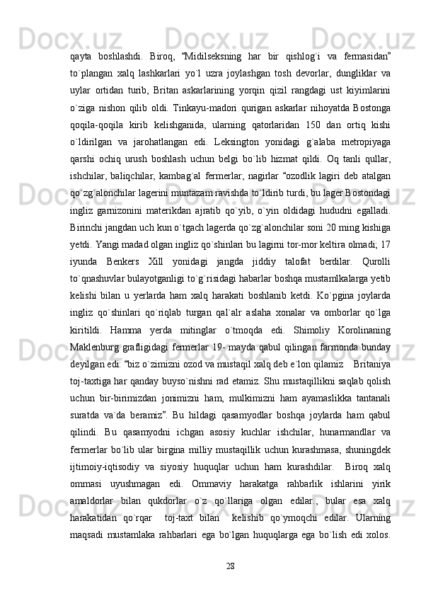 qayta   boshlashdi.   Biroq,   Midilseksning   har   bir   qishlog`i   va   fermasidan 
to`plangan   xalq   lashkarlari   yo`l   uzra   joylashgan   tosh   devorlar,   dungliklar   va
uylar   ortidan   turib,   Britan   askarlarining   yorqin   qizil   rangdagi   ust   kiyimlarini
o`ziga   nishon   qilib   oldi.   Tinkayu-madori   qurigan   askarlar   nihoyatda   Bostonga
qoqila-qoqila   kirib   kelishganida,   ularning   qatorlaridan   150   dan   ortiq   kishi
o`ldirilgan   va   jarohatlangan   edi.   Leksington   yonidagi   g`alaba   metropiyaga
qarshi   ochiq   urush   boshlash   uchun   belgi   bo`lib   hizmat   qildi.   Oq   tanli   qullar,
ishchilar,   baliqchilar,   kambag`al   fermerlar,   nagirlar   ozodlik   lagiri   deb   atalgan	

qo`zg`alonchilar lagerini muntazam ravishda to`ldirib turdi, bu lager Bostondagi
ingliz   garnizonini   materikdan   ajratib   qo`yib,   o`yin   oldidagi   hududni   egalladi.
Birinchi jangdan uch kun o`tgach lagerda qo`zg`alonchilar soni 20 ming kishiga
yetdi. Yangi madad olgan ingliz qo`shinlari bu lagirni tor-mor keltira olmadi; 17
iyunda   Benkers   Xill   yonidagi   jangda   jiddiy   talofat   berdilar.   Qurolli
to`qnashuvlar bulayotganligi to`g`risidagi habarlar boshqa mustamlkalarga yetib
kelishi   bilan   u   yerlarda   ham   xalq   harakati   boshlanib   ketdi.   Ko`pgina   joylarda
ingliz   qo`shinlari   qo`riqlab   turgan   qal`alr   aslaha   xonalar   va   omborlar   qo`lga
kiritildi.   Hamma   yerda   mitinglar   o`tmoqda   edi.   Shimoliy   Korolinaning
Maklenburg  grafligidagi  fermerlar  19-   mayda qabul   qilingan farmonda bunday
deyilgan edi:  biz o`zimizni ozod va mustaqil xalq deb e`lon qilamiz  Britaniya	
	
toj-taxtiga har qanday buyso`nishni rad etamiz. Shu mustaqillikni saqlab qolish
uchun   bir-birimizdan   jonimizni   ham,   mulkimizni   ham   ayamaslikka   tantanali
suratda   va`da   beramiz .   Bu   hildagi   qasamyodlar   boshqa   joylarda   ham   qabul	

qilindi.   Bu   qasamyodni   ichgan   asosiy   kuchlar   ishchilar,   hunarmandlar   va
fermerlar   bo`lib   ular   birgina   milliy   mustaqillik   uchun   kurashmasa,   shuningdek
ijtimoiy-iqtisodiy   va   siyosiy   huquqlar   uchun   ham   kurashdilar.     Biroq   xalq
ommasi   uyushmagan   edi.   Ommaviy   harakatga   rahbarlik   ishlarini   yirik
amaldorlar   bilan   qukdorlar   o`z   qo`llariga   olgan   edilar.,   bular   esa   xalq
harakatidan   qo`rqar     toj-taxt   bilan     kelishib   qo`ymoqchi   edilar.   Ularning
maqsadi   mustamlaka   rahbarlari   ega   bo`lgan   huquqlarga   ega   bo`lish   edi   xolos.
28 