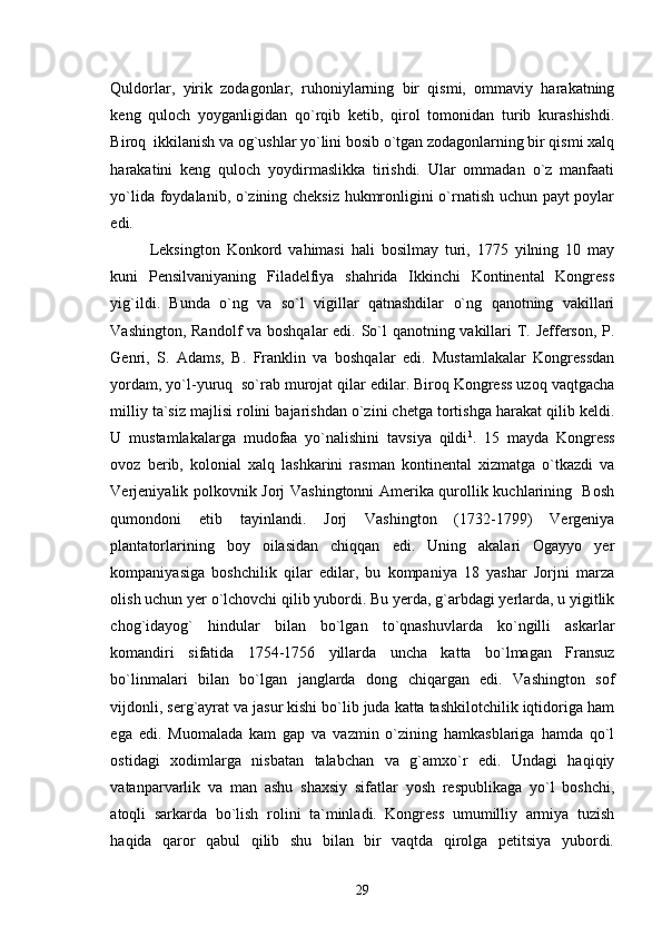 Quldorlar,   yirik   zodagonlar,   ruhoniylarning   bir   qismi,   ommaviy   harakatning
keng   quloch   yoyganligidan   qo`rqib   ketib,   qirol   tomonidan   turib   kurashishdi.
Biroq  ikkilanish va og`ushlar yo`lini bosib o`tgan zodagonlarning bir qismi xalq
harakatini   keng   quloch   yoydirmaslikka   tirishdi.   Ular   ommadan   o`z   manfaati
yo`lida foydalanib, o`zining cheksiz hukmronligini o`rnatish uchun payt poylar
edi. 
Leksington   Konkord   vahimasi   hali   bosilmay   turi,   1775   yilning   10   may
kuni   Pensilvaniyaning   Filadelfiya   shahrida   Ikkinchi   Kontinental   Kongress
yig`ildi.   Bunda   o`ng   va   so`l   vigillar   qatnashdilar   o`ng   qanotning   vakillari
Vashington, Randolf  va boshqalar edi. So`l  qanotning vakillari T. Jefferson, P.
Genri,   S.   Adams,   B.   Franklin   va   boshqalar   edi.   Mustamlakalar   Kongressdan
yordam, yo`l-yuruq  so`rab murojat qilar edilar. Biroq Kongress uzoq vaqtgacha
milliy ta`siz majlisi rolini bajarishdan o`zini chetga tortishga harakat qilib keldi.
U   mustamlakalarga   mudofaa   yo`nalishini   tavsiya   qildi 1
.   15   mayda   Kongress
ovoz   berib,   kolonial   xalq   lashkarini   rasman   kontinental   xizmatga   o`tkazdi   va
Verjeniyalik polkovnik Jorj Vashingtonni Amerika qurollik kuchlarining   Bosh
qumondoni   etib   tayinlandi.   Jorj   Vashington   (1732-1799)   Vergeniya
plantatorlarining   boy   oilasidan   chiqqan   edi.   Uning   akalari   Ogayyo   yer
kompaniyasiga   boshchilik   qilar   edilar,   bu   kompaniya   18   yashar   Jorjni   marza
olish uchun yer o`lchovchi qilib yubordi. Bu yerda, g`arbdagi yerlarda, u yigitlik
chog`idayog`   hindular   bilan   bo`lgan   to`qnashuvlarda   ko`ngilli   askarlar
komandiri   sifatida   1754-1756   yillarda   uncha   katta   bo`lmagan   Fransuz
bo`linmalari   bilan   bo`lgan   janglarda   dong   chiqargan   edi.   Vashington   sof
vijdonli, serg`ayrat va jasur kishi bo`lib juda katta tashkilotchilik iqtidoriga ham
ega   edi.   Muomalada   kam   gap   va   vazmin   o`zining   hamkasblariga   hamda   qo`l
ostidagi   xodimlarga   nisbatan   talabchan   va   g`amxo`r   edi.   Undagi   haqiqiy
vatanparvarlik   va   man   ashu   shaxsiy   sifatlar   yosh   respublikaga   yo`l   boshchi,
atoqli   sarkarda   bo`lish   rolini   ta`minladi.   Kongress   umumilliy   armiya   tuzish
haqida   qaror   qabul   qilib   shu   bilan   bir   vaqtda   qirolga   petitsiya   yubordi.
29 