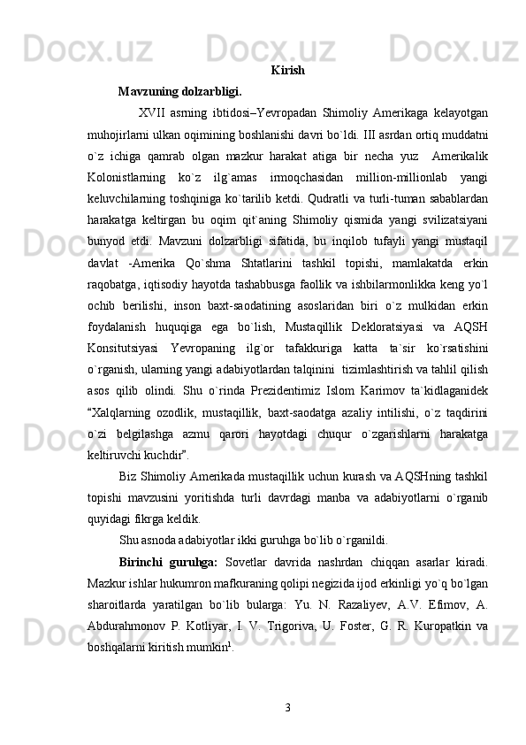 Kirish
          Mavzuning dolzarbligi. 
                  XVII   asrning   ibtidosi–Yevropadan   Shimoliy   Amerikaga   kelayotgan
muhojirlarni ulkan oqimining boshlanishi davri bo`ldi.  III asrdan ortiq muddatni
o`z   ichiga   qamrab   olgan   mazkur   harakat   atiga   bir   necha   yuz     Amerikalik
Kolonistlarning   ko`z   ilg`amas   irmoqchasidan   million-millionlab   yangi
keluvchilarning toshqiniga ko`tarilib ketdi. Qudratli va turli-tuman sabablardan
harakatga   keltirgan   bu   oqim   qit`aning   Shimoliy   qismida   yangi   svilizatsiyani
bunyod   etdi.   Mavzuni   dolzarbligi   sifatida,   bu   inqilob   tufayli   yangi   mustaqil
davlat   -Amerika   Qo`shma   Shtatlarini   tashkil   topishi,   mamlakatda   erkin
raqobatga, iqtisodiy hayotda tashabbusga  faollik va ishbilarmonlikka keng yo`l
ochib   berilishi,   inson   baxt-saodatining   asoslaridan   biri   o`z   mulkidan   erkin
foydalanish   huquqiga   ega   bo`lish,   Mustaqillik   Dekloratsiyasi   va   AQSH
Konsitutsiyasi   Yevropaning   ilg`or   tafakkuriga   katta   ta`sir   ko`rsatishini
o`rganish, ularning yangi adabiyotlardan talqinini  tizimlashtirish va tahlil qilish
asos   qilib   olindi.   Shu   o`rinda   Prezidentimiz   Islom   Karimov   ta`kidlaganidek
Xalqlarning   ozodlik,   mustaqillik,   baxt-saodatga   azaliy   intilishi,   o`z   taqdirini
o`zi   belgilashga   azmu   qarori   hayotdagi   chuqur   o`zgarishlarni   harakatga
keltiruvchi kuchdir . 	

Biz Shimoliy Amerikada mustaqillik uchun kurash va AQSHning tashkil
topishi   mavzusini   yoritishda   turli   davrdagi   manba   va   adabiyotlarni   o`rganib
quyidagi fikrga keldik.
Shu asnoda adabiyotlar ikki guruhga bo`lib o`rganildi.
Birinchi   guruhga:   Sovetlar   davrida   nashrdan   chiqqan   asarlar   kiradi.
Mazkur ishlar hukumron mafkuraning qolipi negizida ijod erkinligi yo`q bo`lgan
sharoitlarda   yaratilgan   bo`lib   bularga:   Yu.   N.   Razaliyev,   A.V.   Efimov,   A.
Abdurahmonov   P.   Kotliyar,   I.   V.   Trigoriva,   U.   Foster,   G.   R.   Kuropatkin   va
boshqalarni kiritish mumkin 1
. 
3 