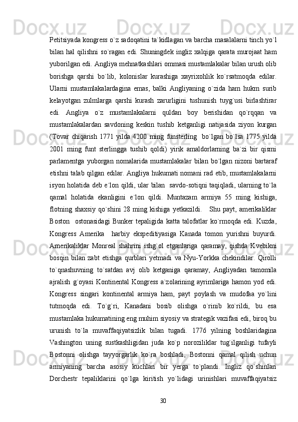Petitsiyada kongress o`z sadoqatini ta`kidlagan va barcha masalalarni tinch yo`l
bilan hal   qilishni   so`ragan  edi.  Shuningdek  ingliz xalqiga  qarata  murojaat   ham
yuborilgan edi. Angliya mehnatkashlari ommasi mustamlakalar bilan urush olib
borishga   qarshi   bo`lib,   kolonislar   kurashiga   xayrixohlik   ko`rsatmoqda   edilar.
Ularni   mustamlakalardagina   emas,   balki   Angliyaning   o`zida   ham   hukm   surib
kelayotgan   zulmlarga   qarshi   kurash   zarurligini   tushunish   tuyg`usi   birlashtirar
edi.   Angliya   o`z   mustamlakalarni   quldan   boy   berishidan   qo`rqqan   va
mustamlakalardan   savdoning   keskin   tushib   ketganligi   natijasida   ziyon   kurgan
(Tovar   chiqarish   1771   yilda   4200   ming   funsterling     bo`lgan   bo`lsa   1775   yilda
2001   ming   funt   sterlingga   tushib   qoldi)   yirik   amaldorlarning   ba`zi   bir   qismi
parlamentga   yuborgan   nomalarida   mustamlakalar   bilan   bo`lgan   nizoni   bartaraf
etishni talab qilgan edilar. Angliya hukumati nomani rad etib, mustamlakalarni
isyon holatida deb e`lon qildi, ular bilan   savdo-sotiqni taqiqladi, ularning to`la
qamal   holatida   ekanligini   e`lon   qildi.   Muntazam   armiya   55   ming   kishiga,
flotning  shaxsiy  qo`shini  28  ming  kishiga  yetkazildi.       Shu  payt,   amerikaliklar
Boston     ostonasidagi   Bunker   tepaligida   katta   talofatlar   ko`rmoqda   edi.   Kuzda,
Kongress   Amerika     harbiy   ekspeditiyasiga   Kanada   tomon   yurishni   buyurdi.
Amerikaliklar   Monreal   shahrini   ishg`ol   etganlariga   qaramay,   qishda   Kvebikni
bosqin   bilan   zabt   etishga   qurblari   yetmadi   va   Nyu-Yorkka   chekindilar.   Qirolli
to`qnashuvning   to`satdan   avj   olib   ketganiga   qaramay,   Angliyadan   tamomila
ajralish   g`oyasi  Kontinental  Kongress  a`zolarining  ayrimlariga  hamon  yod  edi.
Kongress   singari   kontinental   armiya   ham,   payt   poylash   va   mudofaa   yo`lini
tutmoqda   edi.   To`g`ri,   Kanadani   bosib   olishga   o`rinib   ko`rildi,   bu   esa
mustamlaka hukumatining eng muhim siyosiy va strategik vazifasi edi, biroq bu
urunish   to`la   muvaffaqiyatsizlik   bilan   tugadi.   1776   yilning   boshlaridagina
Vashington   uning   sustkashligidan   juda   ko`p   noroziliklar   tug`ilganligi   tufayli
Bostonni   olishga   tayyorgarlik   ko`ra   boshladi,   Bostonni   qamal   qilish   uchun
armiyaning   barcha   asosiy   kuchlari   bir   yerga   to`plandi.   Ingliz   qo`shinlari
Dorchestr   tepaliklarini   qo`lga   kiritish   yo`lidagi   urinishlari   muvaffaqiyatsiz
30 