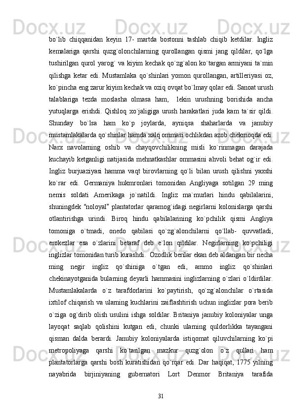 bo`lib   chiqqanidan   keyin   17-   martda   bostonni   tashlab   chiqib   ketdilar.   Ingliz
kemalariga   qarshi   quzg`olonchilarning   qurollangan   qismi   jang   qildilar,   qo`lga
tushirilgan qurol yarog` va kiyim kechak qo`zg`alon ko`targan armiyani ta`min
qilishga   ketar   edi.   Mustamlaka   qo`shinlari   yomon   qurollangan,   artilleriyasi   oz,
ko`pincha eng zarur kiyim kechak va oziq ovqat bo`lmay qolar edi. Sanoat urush
talablariga   tezda   moslasha   olmasa   ham,     lekin   urushning   borishida   ancha
yutuqlarga   erishdi.   Qishloq   xo`jaligiga   urush   harakatlari   juda   kam   ta`sir   qildi.
Shunday   bo`lsa   ham   ko`p   joylarda,   ayniqsa   shaharlarda   va   janubiy
mustamlakalarda qo`shinlar hamda xalq ommasi ochlikdan azob chekmoqda edi.
Narx   navolarning   oshib   va   chayqovchilikning   misli   ko`rinmagan   darajada
kuchayib   ketganligi   natijasida   mehnatkashlar   ommasini   ahvoli   behat   og`ir   edi.
Ingliz   burjuaziyasi   hamma   vaqt   birovlarning   qo`li   bilan   urush   qilishni   yaxshi
ko`rar   edi.   Germaniya   hukmronlari   tomonidan   Angliyaga   sotilgan   29   ming
nemis   soldati   Amerikaga   jo`natildi.   Ingliz   ma`murlari   hindu   qabilalarini,
shuningdek   noloyal   plantatorlar   qaramog`idagi   negirlarni   kolonislarga   qarshi 
otlantirishga   urindi.   Biroq   hindu   qabilalarining   ko`pchilik   qismi   Angliya
tomoniga   o`tmadi,   onedo   qabilasi   qo`zg`alonchilarni   qo`llab-   quvvatladi,
erokezlar   esa   o`zlarini   betaraf   deb   e`lon   qildilar.   Negirlarning   ko`pchiligi
inglizlar tomonidan turib kurashdi.  Ozodlik berilar ekan deb aldangan bir necha
ming   negir   ingliz   qo`shiniga   o`tgan   edi,   ammo   ingliz   qo`shinlari
chekinayotganida   bularning   deyarli   hammasini   inglizlarning   o`zlari   o`ldirdilar.
Mustamlakalarda   o`z   tarafdorlarini   ko`paytirish,   qo`zg`alonchilar   o`rtasida
ixtilof  chiqarish va ularning kuchlarini  zaiflashtirish  uchun inglizlar  pora berib
o`ziga   og`dirib   olish   usulini   ishga   soldilar.   Britaniya   janubiy   koloniyalar   unga
layoqat   saqlab   qolishini   kutgan   edi,   chunki   ularning   quldorlikka   tayangani
qisman   dalda   berardi.   Janubiy   koloniyalarda   istiqomat   qiluvchilarning   ko`pi
metropoliyaga   qarshi   ko`tarilgan   mazkur   quzg`olon   o`z   qullari   ham
plantatorlarga   qarshi   bosh   kuratishidan   qo`rqar   edi.   Dar   haqiqat,   1775   yilning
nayabrida   birjiniyaning   gubernatori   Lort   Denmor   Britaniya   tarafida
31 