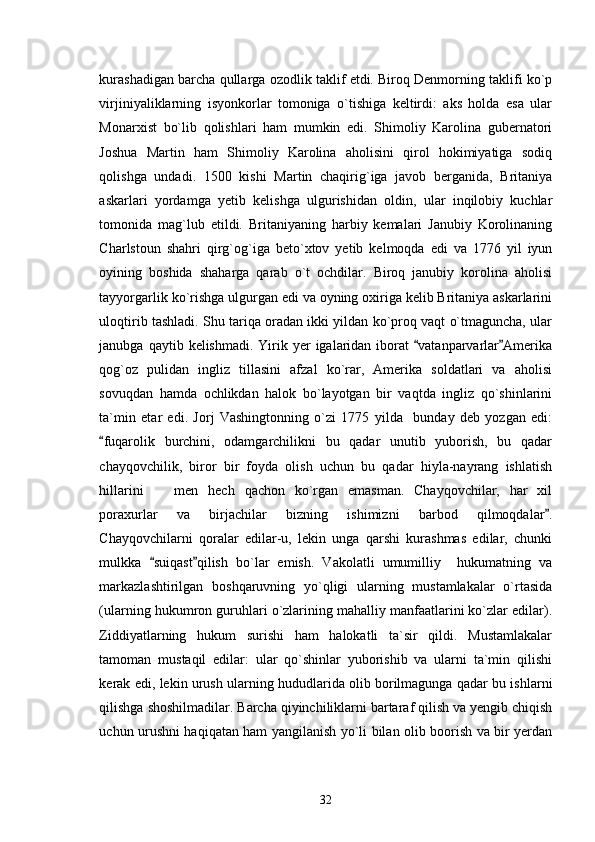 kurashadigan barcha qullarga ozodlik taklif etdi. Biroq Denmorning taklifi ko`p
virjiniyaliklarning   isyonkorlar   tomoniga   o`tishiga   keltirdi:   aks   holda   esa   ular
Monarxist   bo`lib   qolishlari   ham   mumkin   edi.   Shimoliy   Karolina   gubernatori
Joshua   Martin   ham   Shimoliy   Karolina   aholisini   qirol   hokimiyatiga   sodiq
qolishga   undadi.   1500   kishi   Martin   chaqirig`iga   javob   berganida,   Britaniya
askarlari   yordamga   yetib   kelishga   ulgurishidan   oldin,   ular   inqilobiy   kuchlar
tomonida   mag`lub   etildi.   Britaniyaning   harbiy   kemalari   Janubiy   Korolinaning
Charlstoun   shahri   qirg`og`iga   beto`xtov   yetib   kelmoqda   edi   va   1776   yil   iyun
oyining   boshida   shaharga   qarab   o`t   ochdilar.   Biroq   janubiy   korolina   aholisi
tayyorgarlik ko`rishga ulgurgan edi va oyning oxiriga kelib Britaniya askarlarini
uloqtirib tashladi. Shu tariqa oradan ikki yildan ko`proq vaqt o`tmaguncha, ular
janubga  qaytib kelishmadi.  Yirik yer  igalaridan  iborat   vatanparvarlar Amerika 
qog`oz   pulidan   ingliz   tillasini   afzal   ko`rar,   Amerika   soldatlari   va   aholisi
sovuqdan   hamda   ochlikdan   halok   bo`layotgan   bir   vaqtda   ingliz   qo`shinlarini
ta`min   etar   edi.   Jorj   Vashingtonning   o`zi   1775   yilda     bunday   deb   yozgan   edi:
fuqarolik   burchini,   odamgarchilikni   bu   qadar   unutib   yuborish,   bu   qadar	

chayqovchilik,   biror   bir   foyda   olish   uchun   bu   qadar   hiyla-nayrang   ishlatish
hillarini     men   hech   qachon   ko`rgan   emasman.   Chayqovchilar,   har   xil	

poraxurlar   va   birjachilar   bizning   ishimizni   barbod   qilmoqdalar .	

Chayqovchilarni   qoralar   edilar-u,   lekin   unga   qarshi   kurashmas   edilar,   chunki
mulkka   suiqast qilish   bo`lar   emish.   Vakolatli   umumilliy     hukumatning   va	
 
markazlashtirilgan   boshqaruvning   yo`qligi   ularning   mustamlakalar   o`rtasida
(ularning hukumron guruhlari o`zlarining mahalliy manfaatlarini ko`zlar edilar).
Ziddiyatlarning   hukum   surishi   ham   halokatli   ta`sir   qildi.   Mustamlakalar
tamoman   mustaqil   edilar:   ular   qo`shinlar   yuborishib   va   ularni   ta`min   qilishi
kerak edi, lekin urush ularning hududlarida olib borilmagunga qadar bu ishlarni
qilishga shoshilmadilar. Barcha qiyinchiliklarni bartaraf qilish va yengib chiqish
uchun urushni haqiqatan ham yangilanish yo`li bilan olib boorish va bir yerdan
32 