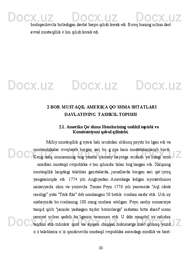 boshqariluvchi birlashgan davlat barpo qilish kerak edi. Biroq buning uchun dast
avval mustaqillik e`lon qilish kerak edi.  
   2-BOB.  MUSTAQIL AMERIKA QO`SHMA SHTATLARI
DAVLATINING   TASHKIL TOPISHI
               2.1. Amerika Qo`shma Shtatlarining tashkil topishi va
Konsitutsiyani qabul qilinishi.
                 Milliy mustaqillik g`oyasi hali urushdan oldinoq paydo bo`lgan edi va
mustamlakalar   rivojlanib   borgan   sari   bu   g`oya   ham   mustahkamlanib   bordi.
Keng   xalq   ommasining   eng   yaxshi   ijtimoiy   hayotga   erishish   yo`lidagi   orzu
umidlari   mustaqil   respublika   e`lon   qilinishi   bilan   bog`langan   edi.   Xalqning
mustaqillik   haqidagi   talablari   gazetalarda,   jurnallarda   borgan   sari   qat`iyroq
yangramoqda   edi.   1774   yili   Angliyadan   Amerikaga   kelgan   siyosatshunos
nazariyachi   olim   va   yozuvchi   Tomas   Peyn   1776   yili   yanvarida   Aql   idrok	

rasoligi  yoki  Titik fikr  deb nomlangan 50 betlik  risolani nashr etdi. Uch oy	
  
mabaynida   bu   risolaning   100   ming   nushasi   sotilgan.   Peyn   nasliy   monarxiya
tanqid   qilib   jamiiki   yashagan   tojdor   bezorilarga   nisbatan   bitta   sharif   inson	
 
jamiyat   uchun   qadirli   bo`lganini   tarannum   etdi.   U   ikki   muqobil   yo`nalishni
taqdim   etdi-zulmkor   qirol   va   siyqasi   chiqqan   hukumatga   itoat   qilmoq   yoxut
o`z talablarini o`zi qondiruvchi mustaqil respublika asosidagi ozodlik va baxt-
33 