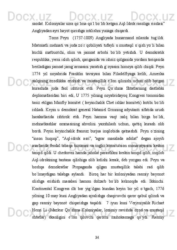 saodat. Koloniyalar uzra qo`lma-qo`l bo`lib ketgan Aql-Idrok rasoliga risolasi
Angliyadan ayri hayot qurishga intilishni yuzaga chiqardi.     
                Toms   Peyn     (1737-1809)   Angliyada   hunarmand   oilasida   tug`ildi.
Matonatli mehnati va juda zo`r qobiliyati tufayli u mustaqil o`qish yo`li bilan
kuchli   matbuotchi,   olim   va   jamoat   arbobi   bo`lib   yetishdi.   U   demokratik
respublika, yerni isloh qilish, qariganida va ishsiz qolganida yordam tariqasida
beriladigan jamoat jamg`armasini yaratish g`oyasini himoya qilib chiqdi. Peyn
1774   yil   noyabrida   Franklin   tavsiyasi   bilan   Filadelfiyaga   kelib,   Amerika
xalqining   ozodlikka   erishish   va   mustaqillik   e`lon   qilinishi   uchun   olib   borgan
kurashida   juda   faol   ishtirok   etdi.   Peyn   Qo`shma   Shtatlarning   dastlabki
deplomatlaridan   biri   edi,   U   1775   yilning   noyabridayoq   Kongress   tomonidan
tasiz   etilgan   Maxfiy   komitet   (   keyinchalik   Chet   ishlar   komiteti)   kotibi   bo`lib
ishladi.   Keyin   u   demokrat   general   Nataniel   Grinning   adyutanti   sifatida   urush
harakatlarida   ishtirok   etdi.   Peyn   hamma   vaqt   xalq   bilan   birga   bo`ldi,
mehnatkashlar   ommasining   ahvolini   yaxshilash   uchun,   qattiq   kurash   olib
bordi.   Peyin   keyinchalik   fransuz   burjua   inqilobida   qatnashdi.   Peyn   o`zining
inson   huquqi ,   Aql-idrok   asri ,   agrar   masalada   adolat   degan   ajoyib	
     
asarlarida feodal tabaqa tuzumini  va ingliz konsitutsion monarxiyasini  keskin
tanqid qildi. U cherkovni hamda jaholat parastlikni keskin tanqid qilib, inqilob
Aql-idrokining   tantana   qilishiga   olib   kelishi   kerak,   deb   yozgan   edi.   Peyn   va
boshqa   demokratlar   Propaganda   qilgan   mustaqillik   talabi   rad   qilib
bo`lmaydigan   talabga   aylandi.     Biroq   har   bir   koloniyadan   rasmiy   bayonot
olishga   erishish   masalasi   hamon   dolzarb   bo`lib   kelmoqda   edi.   Ikkinchi.
Kontinental   Kongress   ilk   bor   yig`ilgan   kundan   keyin   bir   yil   o`tgach,   1776
yilning 10 may kuni Angliyadan ajralishga chaqiruvchi qaror qabul qilindi va
gap   rasmiy   bayonot   chiqarishga   taqaldi.     7   iyun   kuni   Verjeniyalik   Richart
Henri   Li   (Mazkur   Qo`shma   Koloniyalar,   lozimiy   ravishda   ozod   va   mustaqil
shtatlar)   ekanligini   e`lon   qiluvchi   qarorni   muhokamaga   qo`ydi.   Rasmiy
34 