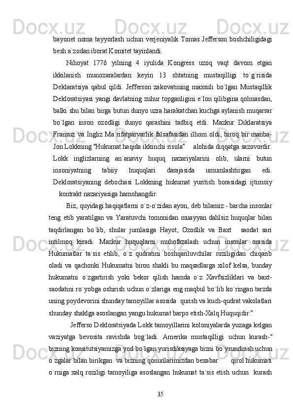 bayonet  noma tayyorlash uchun verjeniyalik Tomas Jefferson boshchiligidagi
besh a`zodan iborat Komitet tayinlandi. 
Nihoyat   1776   yilning   4   iyulida   Kongress   uzoq   vaqt   davom   etgan
ikkilanish   munozaralardan   keyin   13   shtatning   mustaqilligi   to`g`risida
Deklaratsiya   qabul   qildi.   Jefferson   zakovatining   maxsuli   bo`lgan   Mustaqillik
Dekloratsiyasi yangi davlatning zuhur topganligini e`lon qilibgina qolmasdan,
balki shu bilan birga butun dunyo uzra harakatchan kuchga aylanish muqarrar
bo`lgan   inson   ozodligi   dunyo   qarashini   tadbiq   etdi.   Mazkur   Diklaratsiya
Fransuz  va  Ingliz  Ma`rifatparvarlik  falsafasidan  ilhom   oldi,  biroq  bir   manba-
Jon Lokkning  Hukumat haqida ikkinchi risola    alohida diqqatga sazovordir. 	
Lokk   inglizlarning   an`anaviy   huquq   nazariyalarini   olib,   ularni   butun
insoniyatning   tabiiy   huquqlari   darajasida   umumlashtirgan   edi.
Dekloratsiyaning   debochasi   Lokkning   hukumat   yuritish   borasidagi   ijtimoiy
kontrakt nazariyasiga hamohangdir: 	

Biz, quyidagi haqiqatlarni o`z-o`zidan ayon, deb bilamiz:- barcha insonlar
teng   etib   yaratilgan   va   Yaratuvchi   tomonidan   muayyan   dahlsiz   huquqlar   bilan
taqdirlangan   bo`lib,   shular   jumlasiga   Hayot,   Ozodlik   va   Baxt   saodat   sari	

intilmoq   kiradi.   Mazkur   huquqlarni   muhofazalash   uchun   insonlar   orasida
Hukumatlar   ta`sis   etilib,   o`z   qudratini   boshqariluvchilar   roziligidan   chiqarib
oladi   va  qachonki  Hukumatni  biron  shakli  bu  maqsadlarga   xilof  kelsa,   bunday
hukumatni   o`zgartirish   yoki   bekor   qilish   hamda   o`z   Xavfsizliklari   va   baxt-
saodatini ro`yobga oshirish uchun o`zlariga eng maqbul bo`lib ko`ringan tarzda
uning poydevorini shunday tamoyillar asosida  qurish va kuch-qudrat vakolatlari
shunday shaklga asoslangan yangu hukumat barpo etish-Xalq Huquqidir.  	

   Jefferso Dekloratsiyada Lokk tamoyillarini koloniyalarda yuzaga kelgan
vaziyatga   bevosita   ravishda   bog`ladi.   Amerika   mustaqilligi   uchun   kurash-	

bizning konsitutsiyamizga yod bo`lgan yurisdiksiyaga bizni bo`ysundirish uchun
o`zgalar bilan birikgan  va bizning qonunlarimizdan bexabar  qirol hukumati	

o`rniga   xalq  roziligi   tamoyiliga  asoslangan   hukumat   ta`sis   etish   uchun     kurash
35 