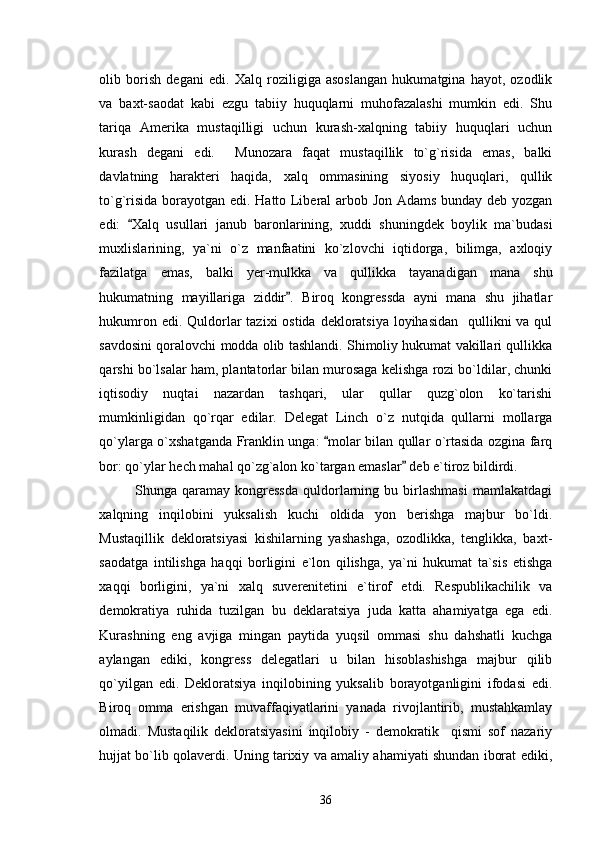 olib   borish   degani   edi.   Xalq   roziligiga   asoslangan   hukumatgina   hayot,   ozodlik
va   baxt-saodat   kabi   ezgu   tabiiy   huquqlarni   muhofazalashi   mumkin   edi.   Shu
tariqa   Amerika   mustaqilligi   uchun   kurash-xalqning   tabiiy   huquqlari   uchun
kurash   degani   edi.     Munozara   faqat   mustaqillik   to`g`risida   emas,   balki
davlatning   harakteri   haqida,   xalq   ommasining   siyosiy   huquqlari,   qullik
to`g`risida borayotgan edi. Hatto Liberal arbob Jon Adams bunday deb yozgan
edi:   Xalq   usullari   janub   baronlarining,   xuddi   shuningdek   boylik   ma`budasi
muxlislarining,   ya`ni   o`z   manfaatini   ko`zlovchi   iqtidorga,   bilimga,   axloqiy
fazilatga   emas,   balki   yer-mulkka   va   qullikka   tayanadigan   mana   shu
hukumatning   mayillariga   ziddir .   Biroq   kongressda   ayni   mana   shu   jihatlar	

hukumron edi. Quldorlar tazixi  ostida dekloratsiya  loyihasidan    qullikni va qul
savdosini qoralovchi modda olib tashlandi. Shimoliy hukumat vakillari qullikka
qarshi bo`lsalar ham, plantatorlar bilan murosaga kelishga rozi bo`ldilar, chunki
iqtisodiy   nuqtai   nazardan   tashqari,   ular   qullar   quzg`olon   ko`tarishi
mumkinligidan   qo`rqar   edilar.   Delegat   Linch   o`z   nutqida   qullarni   mollarga
qo`ylarga o`xshatganda Franklin unga:  molar bilan qullar o`rtasida ozgina farq	

bor: qo`ylar hech mahal qo`zg`alon ko`targan emaslar  deb e`tiroz bildirdi.	

Shunga   qaramay   kongressda   quldorlarning   bu   birlashmasi   mamlakatdagi
xalqning   inqilobini   yuksalish   kuchi   oldida   yon   berishga   majbur   bo`ldi.
Mustaqillik   dekloratsiyasi   kishilarning   yashashga,   ozodlikka,   tenglikka,   baxt-
saodatga   intilishga   haqqi   borligini   e`lon   qilishga,   ya`ni   hukumat   ta`sis   etishga
xaqqi   borligini,   ya`ni   xalq   suverenitetini   e`tirof   etdi.   Respublikachilik   va
demokratiya   ruhida   tuzilgan   bu   deklaratsiya   juda   katta   ahamiyatga   ega   edi.
Kurashning   eng   avjiga   mingan   paytida   yuqsil   ommasi   shu   dahshatli   kuchga
aylangan   ediki,   kongress   delegatlari   u   bilan   hisoblashishga   majbur   qilib
qo`yilgan   edi.   Dekloratsiya   inqilobining   yuksalib   borayotganligini   ifodasi   edi.
Biroq   omma   erishgan   muvaffaqiyatlarini   yanada   rivojlantirib,   mustahkamlay
olmadi.   Mustaqilik   dekloratsiyasini   inqilobiy   -   demokratik     qismi   sof   nazariy
hujjat bo`lib qolaverdi. Uning tarixiy va amaliy ahamiyati shundan iborat ediki,
36 