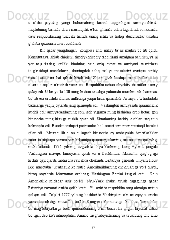 u   o`sha   paytdagi   yangi   hukumatning   tashkil   topganligini   rasmiylashtirdi.
Inqilobning birinchi davri mustaqillik e`lon qilinishi bilan tugallandi va ikkinchi
davr   respublikaning   tuzilishi   hamda   uning   ichki   va   tashqi   dushmanlar   ustidan
g`alaba qozonish davri boshlandi.
  Bir   qadar   yangilangan     kongress   endi   milliy   ta`sis   majlisi   bo`lib   qoldi.
Konsitutsiya ishlab chiqish ijtimoiy-iqtisodiy tadbirlarni amalgam oshirish, ya`ni
yer   to`g`risidagi   qullik,   hindular,   oziq   oziq   ovqat   va   armiyani   ta`minlash
to`g`risidagi   masalalarni,   shuningdek   soliq   moliya   masalasini   ayniqsa   harbiy
masalasalalarini   hal   qilish   kerak   edi.   Shuningdek   boshqa   mamlakatlar   bilan
o`zaro aloqalar o`rnatish zarur edi. Respublika uchun obyektiv sharoitlar asosiy
qulay edi. U bir yo`la 120 ming kishini urushga yuborishi mumkin edi, hammasi
bo`lib esa urushda chorak millionga yaqin kishi qatnashdi. Armiya o`z hududida
bazalarga yaqin joylarda jang qilmoqda edi.  Vashington armiyasida qunimsizlik
kuchli   edi:   armiyadagilarning   soni   goh   yigirma   ming   kishidan   ortib   ketar,   goh
bir   necha   ming   kishiga   tushib   qolar   edi.   Shtatlarning   harbiy   kuchlari   saqlanib
kelmoqda edi. Bundan tashqari partizanlar bo`linmasi tamoman mustaqil harakat
qilar   edi.     Mustaqillik   e`lon   qilingach   bir   necha   oy   mobaynida   Amerikaliklar
qator to`siqlarga yuzma-yuz kelganiga qaramay, ularning matonati va qat`iyligi
mukofotlandi.   1776   yilning   avgustida   Nyu-Yorkning   Long-Aylend   jangida
Vashington   mavqei   himoyasiz   qoldi   va   u   Bruklindan   Manxatta   qirg`og`iga
kichik qayiqlarda mohirona ravishda chekindi. Britaniya generali Uilyam Houv
ikki   marotaba   jur`atsizlik   ko`rsatib   Amerikaliklarning   chekinishiga   yo`l   quydi,
biroq   noyabrda   Manxattan   orolidagi   Vashington   Fortini   ishg`ol   etdi.     Ko`p
Amerikalik   soldatlar   asir   bo`ldi.   Nyu-York   shahri   urush   tugagunga   qadar
Britaniya nazorati ostida qolib ketdi.  Yil oxirida respublika tang ahvolga tushib
qolgan   edi.   To`g`ri   1777   yilning   boshlarida   Vashington   o`z   mavqeyini   ancha
yaxshilab   olishga   muvaffaq   bo`ldi.   Kongress   Yorktaunga     ko`chdi.   Tarixchilar
bu   mag`lubiyatlarga   bosh   qumondonning   o`rin   bosari   Li   qilgan   hiyonat   sabab
bo`lgan deb ko`rsatmoqdalar. Ammo mag`lubiyatlarning va urushning cho`zilib
37 