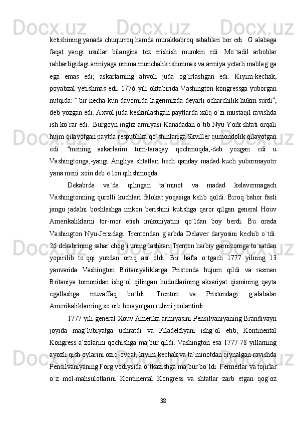 ketishining yanada chuqurroq hamda murakkabroq sabablari bor edi.  G`alabaga
faqat   yangi   usullar   bilangina   tez   erishish   mumkin   edi.   Mo`tadil   arboblar
rahbarligidagi armiyaga omma munchalik ishonmas va armiya yetarli mablag`ga
ega   emas   edi;   askarlarning   ahvoli   juda   og`irlashgan   edi.   Kiyim-kechak,
poyabzal   yetishmas   edi.   1776   yili   oktabirida   Vashington   kongressga   yuborgan
nutqida:   bir necha kun davomida lagerimizda deyarli ocharchilik hukm surdi , 
deb yozgan edi. Axvol juda keskinlashgan paytlarda xalq o`zi mustaqil ravishda
ish ko`rar edi.  Burgoyn ingliz armiyasi Kanadadan o`tib Nyu-York shtati orqali
hujm qilayotgan paytda respublika qo`shinlariga Skviller qumondolik qilayotgan
edi.   mening   askarlarim   tum-taraqay   qochmoqda,-deb   yozgan   edi   u	

Vashingtonga,-yangi   Angliya   shtatlari   hech   qanday   madad   kuch   yubormayotir
yana meni xoin deb e`lon qilishmoqda. 
Dekabrda   va`da   qilingan   ta`minot   va   madad   kelavermagach
Vashingtonning qurolli  kuchlari  falokat  yoqasiga  kelib qoldi. Biroq bahor  fasli
jangu   jadalni   boshlashga   imkon   berishini   kutishga   qaror   qilgan   general   Houv
Amerikaliklarni   tor-mor   etish   imkoniyatini   qo`ldan   boy   berdi.   Bu   orada
Vashington   Nyu-Jersidagi   Trentondan   g`arbda   Delaver   daryosini   kechib   o`tdi.
26 dekabrining sahar chog`i uning lashkari Trenton harbiy garnizoniga to`satdan
yopirilib   to`qqi   yuzdan   ortiq   asr   oldi.   Bir   hafta   o`tgach   1777   yilning   13
yanvarida   Vashington   Britaniyaliklarga   Pristonda   hujum   qildi   va   rasman
Britaniya   tomonidan   ishg`ol   qilingan   hududlarining   aksariyat   qismining   qayta
egallashga   muvaffaq   bo`ldi.   Trenton   va   Pristondagi   g`alabalar
Amerikaliklarning so`nib borayotgan ruhini jonlantirdi. 
1777 yili general Xouv Amerika armiyasini Pensilvaniyaning Brandivayn
joyida   mag`lubiyatga   uchratdi   va   Filadelfiyani   ishg`ol   etib,   Kontinental
Kongress  a`zolarini qochishga majbur qildi. Vashington esa 1777-78 yillarning
ayozli qish oylarini oziq-ovqat, kiyim-kechak va ta`minotdan qiynalgan ravishda
Pensilvaniyaning Forg vodiysida o`tkazishga majbur bo`ldi. Fermerlar va tojirlar
o`z   mol-mahsulotlarini   Kontinental   Kongress   va   shtatlar   zarb   etgan   qog`oz
38 
