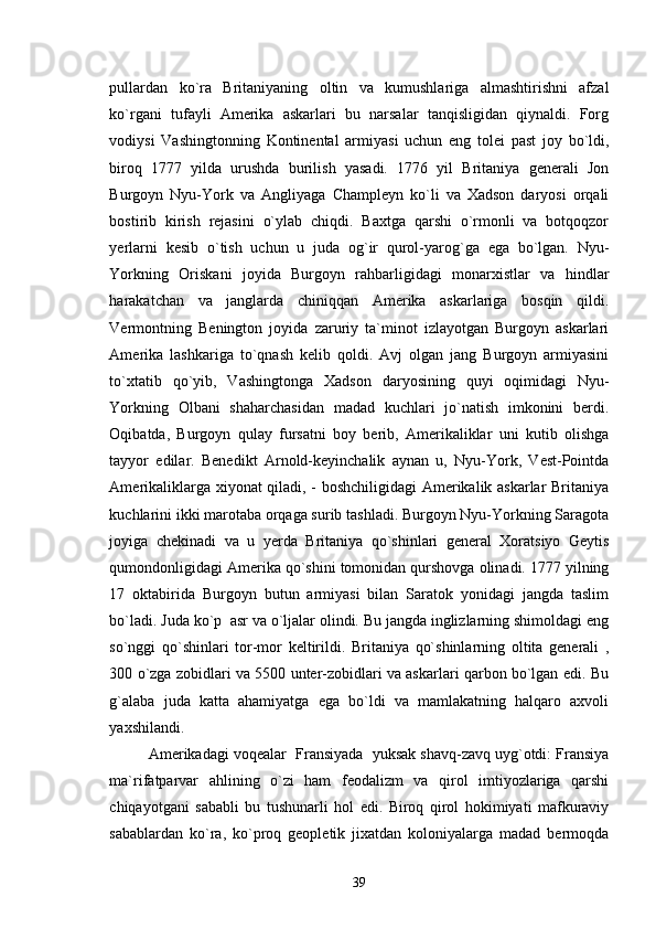 pullardan   ko`ra   Britaniyaning   oltin   va   kumushlariga   almashtirishni   afzal
ko`rgani   tufayli   Amerika   askarlari   bu   narsalar   tanqisligidan   qiynaldi.   Forg
vodiysi   Vashingtonning   Kontinental   armiyasi   uchun   eng   tolei   past   joy   bo`ldi,
biroq   1777   yilda   urushda   burilish   yasadi.   1776   yil   Britaniya   generali   Jon
Burgoyn   Nyu-York   va   Angliyaga   Champleyn   ko`li   va   Xadson   daryosi   orqali
bostirib   kirish   rejasini   o`ylab   chiqdi.   Baxtga   qarshi   o`rmonli   va   botqoqzor
yerlarni   kesib   o`tish   uchun   u   juda   og`ir   qurol-yarog`ga   ega   bo`lgan.   Nyu-
Yorkning   Oriskani   joyida   Burgoyn   rahbarligidagi   monarxistlar   va   hindlar
harakatchan   va   janglarda   chiniqqan   Amerika   askarlariga   bosqin   qildi.
Vermontning   Benington   joyida   zaruriy   ta`minot   izlayotgan   Burgoyn   askarlari
Amerika   lashkariga   to`qnash   kelib   qoldi.   Avj   olgan   jang   Burgoyn   armiyasini
to`xtatib   qo`yib,   Vashingtonga   Xadson   daryosining   quyi   oqimidagi   Nyu-
Yorkning   Olbani   shaharchasidan   madad   kuchlari   jo`natish   imkonini   berdi.
Oqibatda,   Burgoyn   qulay   fursatni   boy   berib,   Amerikaliklar   uni   kutib   olishga
tayyor   edilar.   Benedikt   Arnold-keyinchalik   aynan   u,   Nyu-York,   Vest-Pointda
Amerikaliklarga xiyonat qiladi, - boshchiligidagi Amerikalik askarlar Britaniya
kuchlarini ikki marotaba orqaga surib tashladi. Burgoyn Nyu-Yorkning Saragota
joyiga   chekinadi   va   u   yerda   Britaniya   qo`shinlari   general   Xoratsiyo   Geytis
qumondonligidagi Amerika qo`shini tomonidan qurshovga olinadi. 1777 yilning
17   oktabirida   Burgoyn   butun   armiyasi   bilan   Saratok   yonidagi   jangda   taslim
bo`ladi. Juda ko`p  asr va o`ljalar olindi. Bu jangda inglizlarning shimoldagi eng
so`nggi   qo`shinlari   tor-mor   keltirildi.   Britaniya   qo`shinlarning   oltita   generali   ,
300 o`zga zobidlari va 5500 unter-zobidlari va askarlari qarbon bo`lgan edi. Bu
g`alaba   juda   katta   ahamiyatga   ega   bo`ldi   va   mamlakatning   halqaro   axvoli
yaxshilandi.
Amerikadagi voqealar  Fransiyada  yuksak shavq-zavq uyg`otdi: Fransiya
ma`rifatparvar   ahlining   o`zi   ham   feodalizm   va   qirol   imtiyozlariga   qarshi
chiqayotgani   sababli   bu   tushunarli   hol   edi.   Biroq   qirol   hokimiyati   mafkuraviy
sabablardan   ko`ra,   ko`proq   geopletik   jixatdan   koloniyalarga   madad   bermoqda
39 