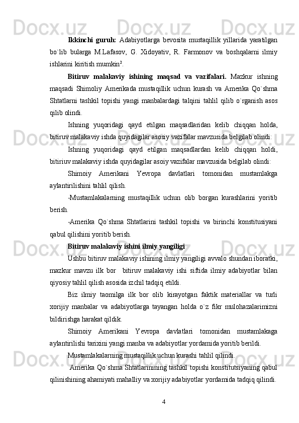 Ikkinchi   guruh:   Adabiyotlarga   bevosita   mustaqillik   yillarida   yaratilgan
bo`lib   bularga   M.Lafasov,   G.   Xidoyativ,   R.   Farmonov   va   boshqalarni   ilmiy
ishlarini kiritish mumkin 2
. 
Bitiruv   malakaviy   ishining   maqsad   va   vazifalari.   Mazkur   ishning
maqsadi   Shimoliy   Amerikada   mustaqillik   uchun   kurash   va   Amerika   Qo`shma
Shtatlarni   tashkil   topishi   yangi   manbalardagi   talqini   tahlil   qilib   o`rganish   asos
qilib olindi. 
Ishning   yuqoridagi   qayd   etilgan   maqsadlaridan   kelib   chiqqan   holda,
bitiruv malakaviy ishda quyidagilar asosiy vazifalar mavzusida belgilab olindi: 
Ishning   yuqoridagi   qayd   etilgan   maqsadlardan   kelib   chiqqan   holdi,
bitiriuv malakaviy ishda quyidagilar asoiy vazifalar mavzusida belgilab olindi:
Shimoiy   Amerikani   Yevropa   davlatlari   tomonidan   mustamlakga
aylantirilishini tahlil qilish.
-Mustamlakalarning   mustaqillik   uchun   olib   borgan   kurashlarini   yoritib
berish.
-Amerika   Q о `shma   Shtatlarini   tashkil   topishi   va   birinchi   konstitusiyani
qabul qilishini yoritib berish.
Bitiruv malakaviy ishini ilmiy yangiligi
Ushbu bitiruv malakaviy ishining ilmiy yangiligi avvalo shundan iboratki,
mazkur   mavzu   ilk   bor     bitiruv   malakaviy   ishi   siftida   ilmiy   adabiyotlar   bilan
qiyosiy tahlil qilish asosida izchil tadqiq etildi.
Biz   ilmiy   taomilga   ilk   bor   olib   kirayotgan   faktik   materiallar   va   turli
xorijiy   manbalar   va   adabiyotlarga   tayangan   holda   o`z   fikr   mulohazalarimizni
bildirishga harakat qildik.
Shimoiy   Amerikani   Yevropa   davlatlari   tom о nidan   mustamlakaga
aylantirilishi tarixini yangi manba va adabiyotlar yordamida yoritib berildi.   
М ustamlakalarning mustaqillik uchun kurashi tahlil qilindi.
  Amerika Qo`shma Shtatlarinining tashkil topishi konstitutsiyaning qabul
qilinishining ahamiyati mahalliy va xorijiy adabiyotlar yordamida tadqiq qilindi.
4 