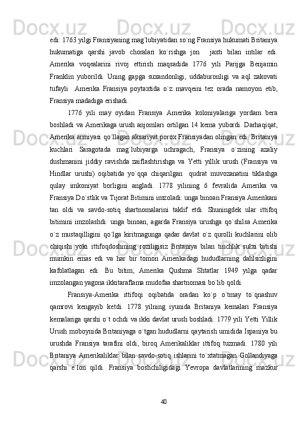 edi: 1763 yilgi Fransiyaning mag`lubiyatidan so`ng Fransiya hukumati Britaniya
hukumatiga   qarshi   javob   choralari   ko`rishga   jon   jaxti   bilan   intilar   edi.
Amerika   voqealarini   rivoj   ettirish   maqsadida   1776   yili   Parijga   Benjamin
Franklin   yuborildi.   Uning   gapga   suxandonligi,   uddaburonligi   va   aql   zakovati
tufayli     Amerika   Fransiya   poytaxtida   o`z   mavqeini   tez   orada   namoyon   etib,
Fransiya madadiga erishadi. 
1776   yili   may   oyidan   Fransiya   Amerika   koloniyalariga   yordam   bera
boshladi  va  Amerikaga  urush   anjomlari  ortilgan   14  kema  yubordi.  Darhaqiqat,
Amerika armiyasi qo`llagan aksariyat porox Fransiyadan olingan edi. Britaniya
kuchlari   Saragotada   mag`lubiyarga   uchragach,   Fransiya   o`zining   azaliy
dushmanini   jiddiy   ravishda   zaiflashtirishga   va   Yetti   yillik   urush   (Fransiya   va
Hindlar   urushi)   oqibatida   yo`qqa   chiqarilgan     qudrat   muvozanatini   tiklashga
qulay   imkoniyat   borligini   angladi.   1778   yilining   6   fevralida   Amerika   va
Fransiya Do`stlik va Tijorat Bitimini imzoladi: unga binoan Fransiya Amerikani
tan   oldi   va   savdo-sotiq   shartnomalarini   taklif   etdi.   Shuningdek   ular   ittifoq
bitimini   imzolashdi:   unga   binoan,   agarda   Fransiya   urushga   qo`shilsa   Amerika
o`z   mustaqilligini   qo`lga   kiritmagunga   qadar   davlat   o`z   qurolli   kuchlarini   olib
chiqishi   yoki   ittifoqdoshining   roziligisiz   Britaniya   bilan   tinchlik   sulxi   bitishi
mumkin   emas   edi   va   har   bir   tomon   Amerikadagi   hududlarning   dahlsizligini
kafolatlagan   edi.   Bu   bitim,   Amerika   Qushma   Shtatlar   1949   yilga   qadar
imzolangan yagona ikkitaraflama mudofaa shartnomasi bo`lib qoldi. 
Fransiya-Amerika   ittifoqi   oqibatida   oradan   ko`p   o`tmay   to`qnashuv
qamrovi   kengayib   ketdi.   1778   yilning   iyunida   Britaniya   kemalari   Fransiya
kemalariga qarshi o`t ochdi va ikki davlat urush boshladi. 1779 yili Yetti Yillik
Urush moboynida Britaniyaga o`tgan hududlarni qaytarish umidida Ispaniya bu
urushda   Fransiya   tarafini   oldi,   biroq   Amerikaliklar   ittifoq   tuzmadi.   1780   yili
Britaniya   Amerikaliklar   bilan   savdo-sotiq   ishlarini   to`xtatmagan   Gollandiyaga
qarshi   e`lon   qildi.   Fransiya   boshchiligidagi   Yevropa   davlatlarining   mazkur
40 