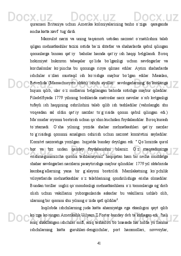 quramasi   Britaniya   uchun   Amerika   koloniyalarining   tanho   o`ziga     qaraganda
ancha katta xavf  tug`dirdi. 
Maxsulot   narxi   va   uning   taqsimoti   ustidan   nazorat   o`rnatilishini   talab
qilgan   mehnatkashlar   tazixi   ostida   ba`zi   shtatlar   va   shaharlarda   qabul   qilingan
qonunlarga   binoan   qat`iy     baholar   hamda   qat`iy   ish   haqqi   belgilandi.   Biroq
hokimiyat   hukmron   tabaqalar   qo`lida   bo`lganligi   uchun   savdogarlar   va
korchalonlar   ko`pincha   bu   qonunga   rioya   qilmas   edilar.   Ayrim   shaharlarda
ishchilar   o`zlari   mustaqil   ish   ko`rishga   majbur   bo`lgan   edilar.   Masalan,
Beverlida   (Massachusyets   shtati)   ishchi   ayollar     savdogarlarning   do`konlariga
hujum   qilib,   ular   o`z   mollarini   belgilangan   bahoda   sotishga   majbur   qiladilar.
Filadelfiyada   1779   yilining   boshlarida   matroslar   narx   navolar   o`sib   ketganligi
tufayli   ish   haqqining   oshrilishini   talab   qilib   ish   tashladilar   (vaholangki   shu
voqeadan   sal   oldin   qat`iy   narxlar   to`g`risida   qonun   qabul   qilingan   edi.)
Ma`murlar isyonni bostirish uchun qo`shin kuchidan foydalandilar. Biroq kurash
to`xtamadi.   O`sha   yilning   yozida   shahar   mehnatkashlari   qat`iy   narxlar
to`g`risidagi   qonunni   amalgam   oshirish   uchun   nazorat   komitetini   sayladilar.
Komitet nazoratiga yozilgan   hujjatda bunday deyilgan edi:    Qo`limizda qurol
bor   va   biz   undan   qanday   foydalanishni   bilamiz.   O`z   maqsadimizga
erishmagunimizcha   qurolni   tashlamaymiz   haqiqatan   ham   bir   necha   muddatga	

shahar savdogarlari narxlarni pasaytirishga majbur qilindilar. 1779 yil oktabirida
kambag`allarning   yana   bir   g`alayoni   bostirildi.   Mamlakatning   ko`pchilik
viloyatlarida   mehnatkashlar   o`z   talablarining   qondirilishiga   erisha   olmadilar.
Bundan torillar  ingliz qo`mondonligi mehnatkashlarni o`z tomonlariga og`dirib
olish   uchun   vakillarini   yuborganlarida   askarlar   bu   vakillarni   ushlab   olib,
ularning bir qismini shu yilning o`zida qatl qildilar 1
. 
Inqilobda   ishchilarning   juda   katta   ahamiyatga   ega   ekanligini   qayt   qilib
ko`zga ko`ringan Amerikalik Uilyam.Z.Foster bunday deb ta`kidlagan edi:  hali	

aniq shakllangan ishchilar sinfi, aniq tashkiloti bo`lmasada har holda yo`llanma
ishchilarning   katta   guruhlari-dengizchilar,   port   hammollari,   novvoylar,
41 