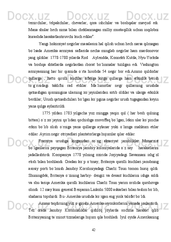 temirchilar,   telpakchilar,   chevarlar,   qora   ishchilar   va   boshqalar   mavjud   edi.
Mana shular hech nima bilan cheklanmagan milliy mustaqillik uchun inqilobni
kurashda harakatlantiruvchi kuch edilar . 
Yangi hokimiyat negirlar masalasini hal qilish uchun hech narsa qilmagan
bo`lsada   Amerika   armiyasi   saflarida   necha   minglab   negirlar   ham   mardonovor
jang qildilar. 1778-1780 yilarda Rod  Aylendda, Konnekti Kutda, Nyu-Yorkda	

va   boshqa   shtatlarda   negirlardan   iborat   bo`linmalar   tuzilgan   edi.   Vashington
armiyasining   har   bir   qismida   o`rta   hisobda   54   negir   bor   edi.Ammo   quldorlar
qullarga   ,   hatto   qirolli   kuchlar   sifatiga   kirga   qullarga   ham   erkinlik   berish
to`g`risidagi   taklifni   rad   etdilar.   Ma`lumotlar   negr   qullarning   urushda
qatnashgan   qisminigina   ularning  xo`jayinlaridan   sotib   oldilar   va  ularga   erknlik
berdilar; Urush qatnashchilari bo`lgan ko`pgina negirlar urush tugagandan keyin
yana qulga aylantirildi.
    1775   yildan   1783   yilgacha   yuz   mingga   yaqin   qul   (   har   besh   qulning
bittasi) o`z xo`jayini qo`lidan qochishga muvoffaq bo`lgan, lekin ular ko`pincha
erkin   bo`lib   olish   o`rniga   yana   qullarga   aylanar   yoki   o`limga   mahkum   etilar
edilar. Ayrim negir otriyadlari plantatorlarga hujumlar qilar edilar.
Fransiya   urushga   kirganidan   so`ng   aksariyat   janubliklar   Monarxist
bo`lganlarini payqagan Britaniya janubiy koloniyalarida o`z say   harakatlarini	

jadallashtirdi.   Kompaniya   1778   yilning   oxirida   Jorjiyadagi   Savannani   ishg`ol
etish bilan boshlandi. Oradan ko`p o`tmay, Britanya qurolli kuchlari  janubning
asosiy   porti   bo`lmish   Janubiy   Koroliniyadagi   Charlz   Toun   tomon   huruj   qildi.
Shuningdek,   Britanya   o`zining   harbiy-   dengiz   va   desant   kuchlarini   ishga   soldi
va shu tariqa Amerika qurolli  kuchlarini  Charlz Toun yarim  orolida qurshovga
olindi. 12 may kuni general Benjamin Linkoln 5000 askarlari bilan taslim bo`lib,
shaharni topshirdi: Bu- Amerika urushda ko`rgan eng yirik talofat bo`ldi.
Ammo taqdirning yuz o`girishi Amerika isyonkorlarini yanada jonlantirdi.
Tez   orada   Janubiy   Korolinaliklar   qishloq   joylarda   sochma   harakat   qilib
Britaniyaning ta`minot tizmalariga hujum qila boshladi. Iyul oyida Amerikaning
42 
