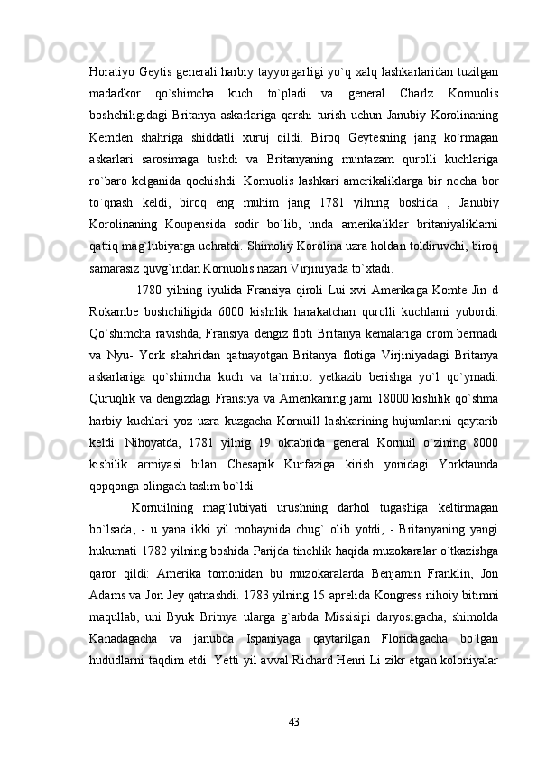Horatiyo  Geytis  generali  harbiy  tayyorgarligi  yo`q xalq  lashkarlaridan  tuzilgan
madadkor   qo`shimcha   kuch   to`pladi   va   general   Charlz   Kornuolis
boshchiligidagi   Britanya   askarlariga   qarshi   turish   uchun   Janubiy   Korolinaning
Kemden   shahriga   shiddatli   xuruj   qildi.   Biroq   Geytesning   jang   ko`rmagan
askarlari   sarosimaga   tushdi   va   Britanyaning   muntazam   qurolli   kuchlariga
ro`baro   kelganida   qochishdi.   Kornuolis   lashkari   amerikaliklarga   bir   necha   bor
to`qnash   keldi,   biroq   eng   muhim   jang   1781   yilning   boshida   ,   Janubiy
Korolinaning   Koupensida   sodir   bo`lib,   unda   amerikaliklar   britaniyaliklarni
qattiq mag`lubiyatga uchratdi. Shimoliy Korolina uzra holdan toldiruvchi, biroq
samarasiz quvg`indan Kornuolis nazari Virjiniyada to`xtadi.
      1780   yilning   iyulida   Fransiya   qiroli   Lui   xvi   Amerikaga   Komte   Jin   d
Rokambe   boshchiligida   6000   kishilik   harakatchan   qurolli   kuchlarni   yubordi.
Qo`shimcha  ravishda, Fransiya  dengiz floti  Britanya kemalariga orom  bermadi
va   Nyu-   York   shahridan   qatnayotgan   Britanya   flotiga   Virjiniyadagi   Britanya
askarlariga   qo`shimcha   kuch   va   ta`minot   yetkazib   berishga   yo`l   qo`ymadi.
Quruqlik va dengizdagi  Fransiya va Amerikaning jami 18000 kishilik qo`shma
harbiy   kuchlari   yoz   uzra   kuzgacha   Kornuill   lashkarining   hujumlarini   qaytarib
keldi.   Nihoyatda,   1781   yilnig   19   oktabrida   general   Kornuil   o`zining   8000
kishilik   armiyasi   bilan   Chesapik   Kurfaziga   kirish   yonidagi   Yorktaunda
qopqonga olingach taslim bo`ldi.
  Kornuilning   mag`lubiyati   urushning   darhol   tugashiga   keltirmagan
bo`lsada,   -   u   yana   ikki   yil   mobaynida   chug`   olib   yotdi,   -   Britanyaning   yangi
hukumati 1782 yilning boshida Parijda tinchlik haqida muzokaralar o`tkazishga
qaror   qildi:   Amerika   tomonidan   bu   muzokaralarda   Benjamin   Franklin,   Jon
Adams va Jon Jey qatnashdi. 1783 yilning 15 aprelida Kongress nihoiy bitimni
maqullab,   uni   Byuk   Britnya   ularga   g`arbda   Missisipi   daryosigacha,   shimolda
Kanadagacha   va   janubda   Ispaniyaga   qaytarilgan   Floridagacha   bo`lgan
hududlarni taqdim etdi. Yetti yil avval Richard Henri Li zikr etgan koloniyalar
43 