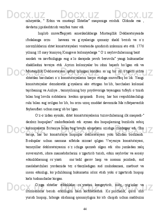 nihoyatda,     Erkin   va   mustaqil   Shtatlar   maqomiga   erishdi.   Oldinda   esa   , 
davlatni jipislashtirish vazifasi turar edi.
  Inqilob   muvaffaqiyati   amerikaliklarga   Mustaqillik   Deklaratsiyasida
ifodalanga   orzu     havasni   va   g`oyalariga   qonuniy   shakl   berish   va   o`z	

noroziliklarini shtat konsitutsiyalari vositasida qondirish imkonini ato etdi. 1776
yilning 10 may kuniyoq Kongress koloniyalarga   O`z saylovchilarining baxt 	
	
saodati   va   xavfsizligiga   eng   a`lo   darajada   javob   beruvchi   yangi   hukumatlar	

shakllashni   tavsiya   etdi.   Ayrim   koloniyalar   bu   ishni   bajarib   bo`lgan   edi   va
Mustaqillik   Dekloratsiyasi   qabul   qilingan   kundan   so`ng   bir   yil   o`tgach   uchta
shtatdan barchalari  o`z konsitutsiyalarini  barpo etishga muvoffaq bo`ldi. Yangi
konsitutsiyalar   demokratik   g`oyalarni   aks   ettirgan   bo`lib,   barchalari   kolonial
tajribaning va Anliya , tamoyilining boy poydevoriga tayangani tufayli o`tmish
bilan bog`lovchi  rishtalarni    keskin  qirqmadi.   Biroq   har  biri  respublikachiligi
ruhi bilan sug`orilgan bo`lib, bu orzu uzoq muddat davomida Ma`rifatparvarlik
faylasuflari uchun marg`ub bo`lgan. 
O`z-o`zidan ayonki, shtat konsitutsiyalarini tuzuvchilarning ilk maqsadi-	

daxlsiz   huquqlari   muhofazalash   edi:   aynan   shu   huquqlarning   buzilishi   sobiq	

koloniyalarni   Britaniya   bilan   bog`lovchi   aloqalarni   uzishga   chorlagan   edi.   Shu
tariqa,   har   bir   konsitutsiya   huquqlar   dekloratsiyasi   yoki   billidan   boshlandi.
Boshqalar   uchun   namuna   sifatida   xizmat   qilgan   Verjeniya   konsitutsiyasi,
tamoyillar   dekloratsiyasini   o`z   ichiga   qamrab   olgan   edi:   shu   jumladan   xalq
suvereniteti,   idora   mansabdorlarini   o`zgartirib   turish,   erkin   saylovlar   va   asosiy
erkinliklarning   ro`yxati     mo`tadil   garov   haqi   va   insonni   jazolash,   sud	

maslahatchilari   yordamida   tez   o`tkaziladigan   sud   muhokamasi,   matbuot   va
inson   erkinligi,   ko`pchilikning   hukumatni   islox   etish   yoki   o`zgartirish   huquqi
kabi tushunchalar kirgan. 
O`zga   shtatlar   erkinliklar   ro`yxatini   kengaytirib,   nutq,   yig`inlar   va
iltimosnoma   berish   erkinligini   ham   kafolatlashdi.   Ko`pinchalik,   qurol   olib
yurish   huquqi,   hibisga   olishning   qonuniyligini   ko`rib   chiqish   uchun   mahbuzni
44 