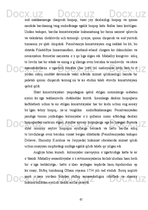 sud   mahkamasiga   chaqirish   huquqi,   turar   joy   daxlsizligi   huquqi   va   qonun
nazdida barchaning teng muhofazaga egalik  huquqi  kabi  fasllar  ham  kiritilgan.
Undan   tashqari,   barcha   konsitutsiyalar   hukumatning   bir-birini   nazorat   qiluvchi
va vakolatini  cheklovchi  uch tarmoqli-  ijroiya, qonun chiqarish va sud yuritish
tizmasini   yo`qlab   chiqishdi.   Pensilvaniya   konsitutsiyasi   eng   radikal   bo`lib,   bu
shtatda   Filadelfiya   hunarmandlari,   shotland-erland   chegara   ko`chkinchilari   va
nemiszabon fermerlar nazoratni o`z qo`liga olgan edi. Mahalliy kongress   soliq
to`lovchi har bir erkak va uning o`g`illariga ovoz berishni ta`minlovchi  va idora
mansabdorlarini   o`zgartirib   turishni   (har   yetti   yil   maboynida   hech   kim   to`rt
yildan   oshiq   muddat   davomida   vakil   sifatida   xizmat   qilolmasligi)   hamda   bir
palatali   qonun   chiqarish   tarmog`ini   ta`sis   etishni   talab   etuvchi   konsitutsiyani
qabul qildi. 
Shtat   konsitutsiyalari   yaqindagina   qabul   etilgan   mezonlarga   nisbatan
ayrim   ko`zga   tashlanuvchi   cheklashlar   kiritdi.   Insonlarga   daxlsiz   huquqlarni
kafolatlash   uchun   ta`sis   etilgan   konsitutsiyalar   har   bir   kishi   uchun   eng   asosiy
bo`lgan   tabiiy   huquq,-   ya`ni   tenglikni     muhofazalamagan.   Pensilvaniyadan
janubga   tomon   joylashgan   koloniyalar   o`z   qullarini   inson   sifatidagi   daxlsiz
huquqlardan mahrum etgan. Ayollar siyosiy huquqlarga ega bo`lmagan. Bironta
shtat   umumiy   saylov   huquqini   ayollarga   bermadi   va   hatto   barcha   soliq
to`lovchilarga  ovoz  berishni  ruxsat   bergan  shtatlarda   (Pensilvaniyadan  tashqari
Delaver,   Shimoliy   Korolina   va   Jorjiyada)   hukumat   idoralarida   xizmat   qilish
uchun muayyan miqdordagi mulkga egalik qilish talabi qo`yilgan edi. 
Angliya   bilan   kurash     koloniyalar   mavqeyini   o`zgartirishga   katta   ta`sir
o`tkazdi. Mahalliy assambleyalar o`z avtonomiyalarini kichik ulushini ham hech
bir   o`zga   tashkilotga,-   hatto   o`zlari   saylagan   taqdirda   ham,-topshirishni   ep
ko`rmay,   Ittifoq   tuzishning   Olbani   rejasini   1754   yili   rad   etishdi.   Biroq   inqilob
payti   o`zaro   yordam   bunday   ittifoq   samaradorligini   isbotladi   va   shaxsiy
hukumronlikdan ayrilish xadiki ancha pasaydi. 
45 