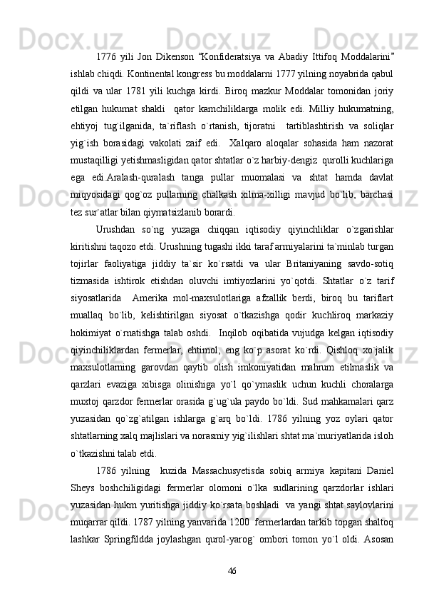 1776   yili   Jon   Dikenson   Konfideratsiya   va   Abadiy   Ittifoq   Moddalarini 
ishlab chiqdi. Kontinental kongress bu moddalarni 1777 yilning noyabrida qabul
qildi   va   ular   1781   yili   kuchga   kirdi.   Biroq   mazkur   Moddalar   tomonidan   joriy
etilgan   hukumat   shakli     qator   kamchiliklarga   molik   edi.   Milliy   hukumatning,
ehtiyoj   tug`ilganida,   ta`riflash   o`rtanish,   tijoratni     tartiblashtirish   va   soliqlar
yig`ish   borasidagi   vakolati   zaif   edi.     Xalqaro   aloqalar   sohasida   ham   nazorat
mustaqilligi yetishmasligidan qator shtatlar o`z harbiy-dengiz  qurolli kuchlariga
ega   edi.Aralash-quralash   tanga   pullar   muomalasi   va   shtat   hamda   davlat
miqyosidagi   qog`oz   pullarning   chalkash   xilma-xilligi   mavjud   bo`lib,   barchasi
tez sur`atlar bilan qiymatsizlanib borardi. 
Urushdan   so`ng   yuzaga   chiqqan   iqtisodiy   qiyinchliklar   o`zgarishlar
kiritishni taqozo etdi. Urushning tugashi ikki taraf armiyalarini ta`minlab turgan
tojirlar   faoliyatiga   jiddiy   ta`sir   ko`rsatdi   va   ular   Britaniyaning   savdo-sotiq
tizmasida   ishtirok   etishdan   oluvchi   imtiyozlarini   yo`qotdi.   Shtatlar   o`z   tarif
siyosatlarida     Amerika   mol-maxsulotlariga   afzallik   berdi,   biroq   bu   tariflart
muallaq   bo`lib,   kelishtirilgan   siyosat   o`tkazishga   qodir   kuchliroq   markaziy
hokimiyat   o`rnatishga   talab   oshdi.     Inqilob   oqibatida   vujudga   kelgan   iqtisodiy
qiyinchiliklardan   fermerlar,   ehtimol,   eng   ko`p   asorat   ko`rdi.   Qishloq   xo`jalik
maxsulotlarning   garovdan   qaytib   olish   imkoniyatidan   mahrum   etilmaslik   va
qarzlari   evaziga   xibisga   olinishiga   yo`l   qo`ymaslik   uchun   kuchli   choralarga
muxtoj qarzdor fermerlar orasida g`ug`ula paydo bo`ldi. Sud mahkamalari qarz
yuzasidan   qo`zg`atilgan   ishlarga   g`arq   bo`ldi.   1786   yilning   yoz   oylari   qator
shtatlarning xalq majlislari va norasmiy yig`ilishlari shtat ma`muriyatlarida isloh
o`tkazishni talab etdi. 
1786   yilning     kuzida   Massachusyetisda   sobiq   armiya   kapitani   Daniel
Sheys   boshchiligidagi   fermerlar   olomoni   o`lka   sudlarining   qarzdorlar   ishlari
yuzasidan hukm yuritishga jiddiy ko`rsata boshladi   va yangi shtat saylovlarini
muqarrar qildi. 1787 yilning yanvarida 1200  fermerlardan tarkib topgan shaltoq
lashkar   Springfildda   joylashgan   qurol-yarog`   ombori   tomon   yo`l   oldi.   Asosan
46 