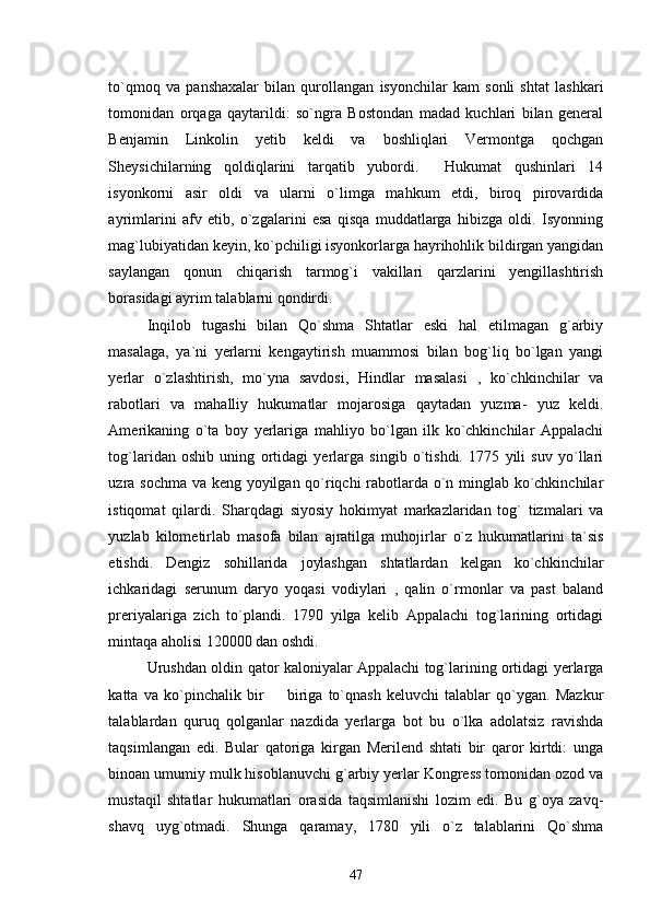 to`qmoq   va   panshaxalar   bilan   qurollangan   isyonchilar   kam   sonli   shtat   lashkari
tomonidan   orqaga   qaytarildi:   so`ngra   Bostondan   madad   kuchlari   bilan   general
Benjamin   Linkolin   yetib   keldi   va   boshliqlari   Vermontga   qochgan
Sheysichilarning   qoldiqlarini   tarqatib   yubordi.     Hukumat   qushinlari   14
isyonkorni   asir   oldi   va   ularni   o`limga   mahkum   etdi,   biroq   pirovardida
ayrimlarini   afv   etib,   o`zgalarini   esa   qisqa   muddatlarga   hibizga   oldi.   Isyonning
mag`lubiyatidan keyin, ko`pchiligi isyonkorlarga hayrihohlik bildirgan yangidan
saylangan   qonun   chiqarish   tarmog`i   vakillari   qarzlarini   yengillashtirish
borasidagi ayrim talablarni qondirdi. 
Inqilob   tugashi   bilan   Qo`shma   Shtatlar   eski   hal   etilmagan   g`arbiy
masalaga,   ya`ni   yerlarni   kengaytirish   muammosi   bilan   bog`liq   bo`lgan   yangi
yerlar   o`zlashtirish,   mo`yna   savdosi,   Hindlar   masalasi   ,   ko`chkinchilar   va
rabotlari   va   mahalliy   hukumatlar   mojarosiga   qaytadan   yuzma-   yuz   keldi.
Amerikaning   o`ta   boy   yerlariga   mahliyo   bo`lgan   ilk   ko`chkinchilar   Appalachi
tog`laridan   oshib   uning   ortidagi   yerlarga   singib   o`tishdi.   1775   yili   suv   yo`llari
uzra sochma va keng yoyilgan qo`riqchi rabotlarda o`n minglab ko`chkinchilar
istiqomat   qilardi.   Sharqdagi   siyosiy   hokimyat   markazlaridan   tog`   tizmalari   va
yuzlab   kilometirlab   masofa   bilan   ajratilga   muhojirlar   o`z   hukumatlarini   ta`sis
etishdi.   Dengiz   sohillarida   joylashgan   shtatlardan   kelgan   ko`chkinchilar
ichkaridagi   serunum   daryo   yoqasi   vodiylari   ,   qalin   o`rmonlar   va   past   baland
preriyalariga   zich   to`plandi.   1790   yilga   kelib   Appalachi   tog`larining   ortidagi
mintaqa aholisi 120000 dan oshdi. 
Urushdan oldin qator kaloniyalar Appalachi tog`larining ortidagi yerlarga
katta   va   ko`pinchalik   bir     biriga   to`qnash   keluvchi   talablar   qo`ygan.   Mazkur
talablardan   quruq   qolganlar   nazdida   yerlarga   bot   bu   o`lka   adolatsiz   ravishda
taqsimlangan   edi.   Bular   qatoriga   kirgan   Merilend   shtati   bir   qaror   kirtdi:   unga
binoan umumiy mulk hisoblanuvchi g`arbiy yerlar Kongress tomonidan ozod va
mustaqil   shtatlar   hukumatlari   orasida   taqsimlanishi   lozim   edi.   Bu   g`oya   zavq-
shavq   uyg`otmadi.   Shunga   qaramay,   1780   yili   o`z   talablarini   Qo`shma
47 