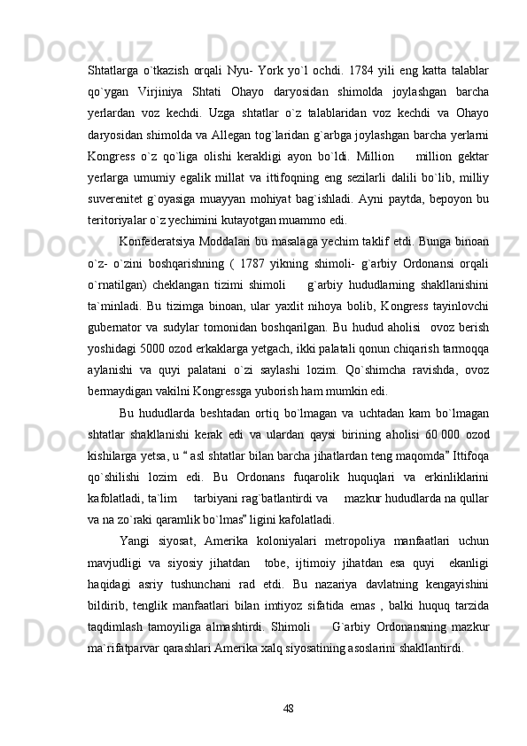 Shtatlarga   o`tkazish   orqali   Nyu-   York   yo`l   ochdi.   1784   yili   eng   katta   talablar
qo`ygan   Virjiniya   Shtati   Ohayo   daryosidan   shimolda   joylashgan   barcha
yerlardan   voz   kechdi.   Uzga   shtatlar   o`z   talablaridan   voz   kechdi   va   Ohayo
daryosidan shimolda va Allegan tog`laridan g`arbga joylashgan barcha yerlarni
Kongress   o`z   qo`liga   olishi   kerakligi   ayon   bo`ldi.   Million     million   gektar
yerlarga   umumiy   egalik   millat   va   ittifoqning   eng   sezilarli   dalili   bo`lib,   milliy
suverenitet   g`oyasiga   muayyan   mohiyat   bag`ishladi.   Ayni   paytda,   bepoyon   bu
teritoriyalar o`z yechimini kutayotgan muammo edi. 
Konfederatsiya Moddalari bu masalaga yechim taklif etdi. Bunga binoan
o`z-   o`zini   boshqarishning   (   1787   yikning   shimoli-   g`arbiy   Ordonansi   orqali
o`rnatilgan)   cheklangan   tizimi   shimoli     g`arbiy   hududlarning   shakllanishini	

ta`minladi.   Bu   tizimga   binoan,   ular   yaxlit   nihoya   bolib,   Kongress   tayinlovchi
gubernator   va   sudylar   tomonidan   boshqarilgan.   Bu   hudud   aholisi     ovoz   berish
yoshidagi 5000 ozod erkaklarga yetgach, ikki palatali qonun chiqarish tarmoqqa
aylanishi   va   quyi   palatani   o`zi   saylashi   lozim.   Qo`shimcha   ravishda,   ovoz
bermaydigan vakilni Kongressga yuborish ham mumkin edi. 
Bu   hududlarda   beshtadan   ortiq   bo`lmagan   va   uchtadan   kam   bo`lmagan
shtatlar   shakllanishi   kerak   edi   va   ulardan   qaysi   birining   aholisi   60   000   ozod
kishilarga yetsa, u   asl shtatlar bilan barcha jihatlardan teng maqomda  Ittifoqa	
 
qo`shilishi   lozim   edi.   Bu   Ordonans   fuqarolik   huquqlari   va   erkinliklarini
kafolatladi, ta`lim   tarbiyani rag`batlantirdi va   mazkur hududlarda na qullar
 
va na zo`raki qaramlik bo`lmas  ligini kafolatladi.	

Yangi   siyosat,   Amerika   koloniyalari   metropoliya   manfaatlari   uchun
mavjudligi   va   siyosiy   jihatdan     tobe,   ijtimoiy   jihatdan   esa   quyi     ekanligi
haqidagi   asriy   tushunchani   rad   etdi.   Bu   nazariya   davlatning   kengayishini
bildirib,   tenglik   manfaatlari   bilan   imtiyoz   sifatida   emas   ,   balki   huquq   tarzida
taqdimlash   tamoyiliga   almashtirdi.   Shimoli     G`arbiy   Ordonansning   mazkur	

ma`rifatparvar qarashlari Amerika xalq siyosatining asoslarini shakllantirdi.
48 