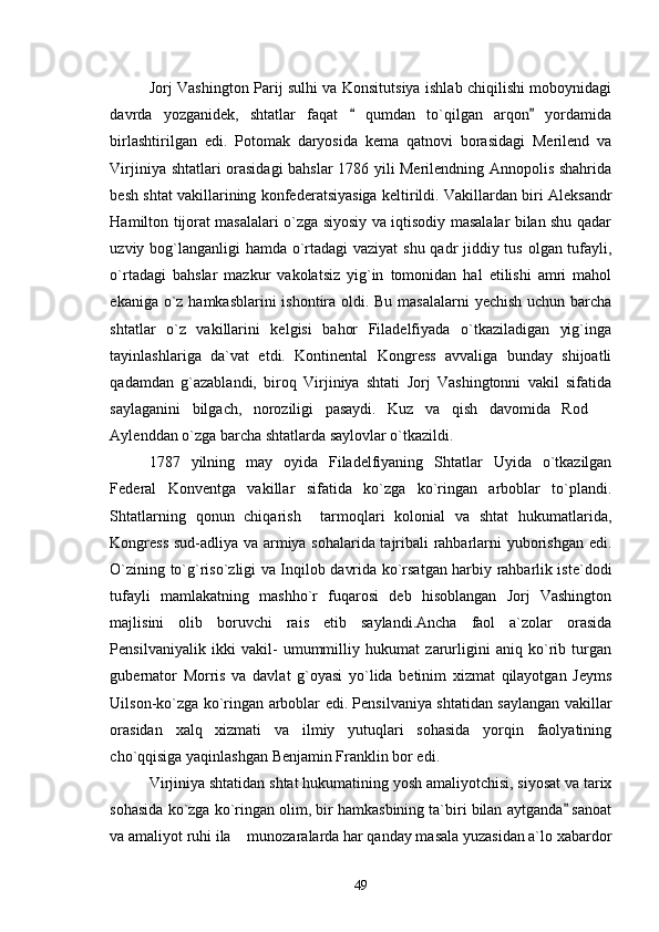 Jorj Vashington Parij sulhi va Konsitutsiya ishlab chiqilishi moboynidagi
davrda   yozganidek,   shtatlar   faqat     qumdan   to`qilgan   arqon   yordamida 
birlashtirilgan   edi.   Potomak   daryosida   kema   qatnovi   borasidagi   Merilend   va
Virjiniya shtatlari orasidagi bahslar 1786 yili Merilendning Annopolis shahrida
besh shtat vakillarining konfederatsiyasiga keltirildi. Vakillardan biri Aleksandr
Hamilton tijorat masalalari o`zga siyosiy va iqtisodiy masalalar bilan shu qadar
uzviy bog`langanligi  hamda o`rtadagi  vaziyat  shu qadr jiddiy tus olgan tufayli,
o`rtadagi   bahslar   mazkur   vakolatsiz   yig`in   tomonidan   hal   etilishi   amri   mahol
ekaniga o`z hamkasblarini  ishontira oldi. Bu masalalarni  yechish uchun barcha
shtatlar   o`z   vakillarini   kelgisi   bahor   Filadelfiyada   o`tkaziladigan   yig`inga
tayinlashlariga   da`vat   etdi.   Kontinental   Kongress   avvaliga   bunday   shijoatli
qadamdan   g`azablandi,   biroq   Virjiniya   shtati   Jorj   Vashingtonni   vakil   sifatida
saylaganini   bilgach,   noroziligi   pasaydi.   Kuz   va   qish   davomida   Rod  	

Aylenddan o`zga barcha shtatlarda saylovlar o`tkazildi.
1787   yilning   may   oyida   Filadelfiyaning   Shtatlar   Uyida   o`tkazilgan
Federal   Konventga   vakillar   sifatida   ko`zga   ko`ringan   arboblar   to`plandi.
Shtatlarning   qonun   chiqarish     tarmoqlari   kolonial   va   shtat   hukumatlarida,
Kongress  sud-adliya va armiya sohalarida tajribali rahbarlarni yuborishgan edi.
O`zining to`g`riso`zligi va Inqilob davrida ko`rsatgan harbiy rahbarlik iste`dodi
tufayli   mamlakatning   mashho`r   fuqarosi   deb   hisoblangan   Jorj   Vashington
majlisini   olib   boruvchi   rais   etib   saylandi.Ancha   faol   a`zolar   orasida
Pensilvaniyalik   ikki   vakil-   umummilliy   hukumat   zarurligini   aniq   ko`rib   turgan
gubernator   Morris   va   davlat   g`oyasi   yo`lida   betinim   xizmat   qilayotgan   Jeyms
Uilson-ko`zga ko`ringan arboblar edi. Pensilvaniya shtatidan saylangan vakillar
orasidan   xalq   xizmati   va   ilmiy   yutuqlari   sohasida   yorqin   faolyatining
cho`qqisiga yaqinlashgan Benjamin Franklin bor edi. 
Virjiniya shtatidan shtat hukumatining yosh amaliyotchisi, siyosat va tarix
sohasida ko`zga ko`ringan olim, bir hamkasbining ta`biri bilan aytganda  sanoat	

va amaliyot ruhi ila  munozaralarda har qanday masala yuzasidan a`lo xabardor	

49 