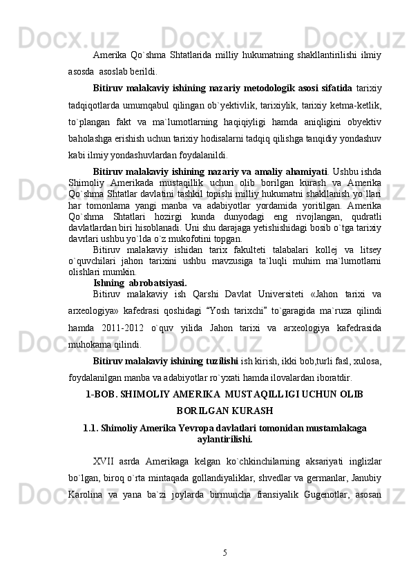 Amerika   Qo`shma   Shtatlarida   milliy   hukumatning   shakllantirilishi   ilmiy
asosda  asoslab berildi. 
Bitiruv   malakaviy   ishining   nazariy   metodologik   asosi   sifatida   tarixiy
tadqiqotlarda umumqabul qilingan ob`yektivlik, tarixiylik, tarixiy ketma-ketlik,
to`plangan   fakt   va   ma`lumotlarning   haqiqiyligi   hamda   aniqligini   obyektiv
baholashga erishish uchun tarixiy hodisalarni tadqiq qilishga tanqidiy yondashuv
kabi ilmiy yondashuvlardan foydalanildi.
Bitiruv malakaviy ishining nazariy va amaliy ahamiyati . Ushbu ishda
Shimoliy   Amerikada   mustaqillik   uchun   olib   borilgan   kurash   va   Amerika
Qo`shma Shtatlar davlatini tashkil topishi milliy hukumatni shakllanish yo`llari
har   tomonlama   yangi   manba   va   adabiyotlar   yordamida   yoritilgan.   Amerika
Qo`shma   Shtatlari   hozirgi   kunda   dunyodagi   eng   rivojlangan,   qudratli
davlatlardan biri hisoblanadi. Uni shu darajaga yetishishidagi bosib o`tga tarixiy
davrlari ushbu yo`lda o`z mukofotini topgan. 
Bitiruv   malakaviy   ishidan   tarix   fakulteti   talabalari   kollej   va   litsey
o`quvchilari   jahon   tarixini   ushbu   mavzusiga   ta`luqli   muhim   ma`lumotlarni
olishlari mumkin.
Ishning  abrobatsiyasi.
Bitiruv   malakaviy   ish   Qarshi   Davlat   Universiteti   «Jahon   tarixi   va
arxeologiya»   kafedrasi   qoshidagi   Yosh   tarixchi   to`garagida   ma`ruza   qilindi 
hamda   2011-2012   o`quv   yilida   Jahon   tarixi   va   arxeologiya   kafedrasida
muhokama qilindi.   
Bitiruv malakaviy ishining tuzilishi  ish kirish, ikki bob,turli fasl, xulosa,
foydalanilgan manba va adabiyotlar ro`yxati hamda ilovalardan iboratdir.    
1- BOB .   SHIMOLIY AMERIKA  MUSTAQILLIGI UCHUN OLIB
BORILGAN KURASH
1.1. Shimoliy Amerika Yevropa davlatlari tomonidan mustamlakaga
aylantirilishi.
XVII   asrda   Amerikaga   kelgan   ko`chkinchilarning   aksariyati   inglizlar
bo`lgan, biroq o`rta mintaqada gollandiyaliklar, shvedlar va germanlar, Janubiy
Karolina   va   yana   ba`zi   joylarda   birmuncha   fransiyalik   Gugenotlar,   asosan
5 