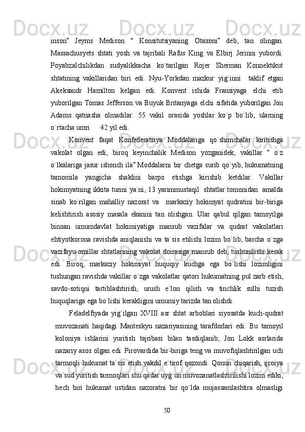 inson   Jeyms   Medison     Konsitutsiyaning   Otaxoni   deb,   tan   olingan.  
Massachusyets   shtati   yosh   va   tajribali   Rafus   King   va   Elbirj   Jerinni   yubordi.
Poyabzalchilikdan   sudyalikkacha   ko`tarilgan   Rojer   Sherman   Konnektikut
shtatining   vakillaridan   biri   edi.   Nyu-Yorkdan   mazkur   yig`inni     taklif   etgan
Akeksandr   Hamilton   kelgan   edi.   Konvent   ishida   Fransiyaga   elchi   etib
yuborilgan Tomas Jefferson va Buyuk Britanyaga elchi  sifatida yuborilgan Jon
Adams   qatnasha   olmadilar.   55   vakil   orasida   yoshlar   ko`p   bo`lib,   ularning
o`rtacha umri      42 yil edi.
Konvent   faqat   Konfederatsiya   Moddalariga   qo`shimchalar   kiritishga
vakolat   olgan   edi,   biroq   keyinchalik   Medison   yozganidek,   vakillar     o`z	

o`lkalariga jasur  ishonch  ila  Moddalarni  bir  chetga  surib qo`yib, hukumatning	

tamomila   yangicha   shaklini   barpo   etishga   kirishib   ketdilar.   Vakillar
hokimyatning ikkita turini ya`ni, 13 yarimmustaqil   shtatlar tomonidan   amalda
sinab   ko`rilgan   mahalliy   nazorat   va     markaziy   hokimyat   qudratini   bir-biriga
kelishtirish   asosiy   masala   ekanini   tan   olishgan.   Ular   qabul   qilgan   tamoyilga
binoan   umumdavlat   hokimiyatiga   mansub   vazifalar   va   qudrat   vakolatlari
ehtiyotkorona   ravishda   aniqlanishi   va   ta`sis   etilishi   lozim   bo`lib,   barcha   o`zga
vazifayu-omillar shtatlarining vakolat doirasiga mansub deb, tushunilishi  kerak
edi.   Biroq,   markaziy   hokimiyat   huquqiy   kuchga   ega   bo`lishi   lozimligini
tushungan ravishda vakillar o`zga vakolatlar qatori hukumatning pul zarb etish,
savdo-sotiqni   tartiblashtirish,   urush   e`lon   qilish   va   tinchlik   sulhi   tuzish
huquqlariga ega bo`lishi kerakligini umumiy tarizda tan olishdi. 
Feladelfiyada   yig`ilgan   XVIII   asr   shtat   arboblari   siyosatda   kuch-qudrat
muvozanati   haqidagi   Manteskyu   nazariyasining   tarafdorlari   edi.   Bu   tamoyil
koloniya   ishlarini   yuritish   tajribasi   bilan   tasdiqlanib,   Jon   Lokk   asrlarida
nazariy asos olgan edi. Pirovardida bir-biriga teng va muvofiqlashtirilgan uch
tarmoqli  hukumat ta`sis etish yakdil  e`tirof qozondi. Qonun chiqarish, ijroiya
va sud yuritish tarmoqlari shu qadar uyg`un muvozanatlashtirilishi lozim ediki,
hech   biri   hukumat   ustidan   nazoratni   bir   qo`lda   mujassamlashtira   olmasligi
50 