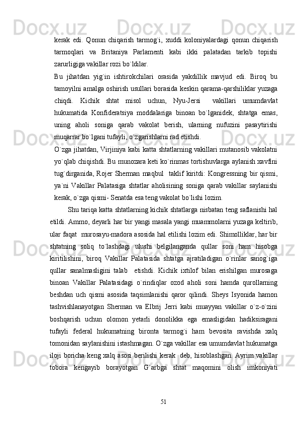 kerak   edi.   Qonun   chiqarish   tarmog`i,   xuddi   koloniyalardagi   qonun   chiqarish
tarmoqlari   va   Britaniya   Parlamenti   kabi   ikki   palatadan   tarkib   topishi
zarurligiga vakillar rozi bo`ldilar.
Bu   jihatdan   yig`in   ishtirokchilari   orasida   yakdillik   mavjud   edi.   Biroq   bu
tamoyilni amalga oshirish usullari borasida keskin qarama-qarshiliklar yuzaga
chiqdi.   Kichik   shtat   misol   uchun,   Nyu-Jersi   vakillari   umumdavlat
hukumatida   Konfideratsiya   moddalariga   binoan   bo`lganidek,   shtatga   emas,
uning   aholi   soniga   qarab   vakolat   berish,   ularning   nufuzini   pasaytirishi
muqarrar bo`lgani tufayli, o`zgarishlarni rad etishdi. 
O`zga jihatdan, Virjiniya kabi katta shtatlarning vakillari mutanosib vakolatni
yo`qlab chiqishdi. Bu munozara keti ko`rinmas tortishuvlarga aylanish xavfini
tug`dirganida,   Rojer   Sherman   maqbul     taklif   kiritdi:   Kongressning   bir   qismi,
ya`ni   Vakillar   Palatasiga   shtatlar   aholisining   soniga   qarab   vakillar   saylanishi
kerak, o`zga qismi- Senatda esa teng vakolat bo`lishi lozim.
Shu tariqa katta shtatlarning kichik shtatlarga nisbatan teng saflanishi hal
etildi. Ammo, deyarli har bir yangi masala yangi muammolarni yuzaga keltirib,
ular faqat  murosayu-madora asosida hal etilishi lozim edi. Shimolliklar, har bir
shtatning   soliq   to`lashdagi   ulushi   belgilanganda   qullar   soni   ham   hisobga
kiritilishini,   biroq   Vakillar   Palatasida   shtatga   ajratiladigan   o`rinlar   sanog`iga
qullar   sanalmasligini   talab     etishdi.   Kichik   ixtilof   bilan   erishilgan   murosaga
binoan   Vakillar   Palatasidagi   o`rindiqlar   ozod   aholi   soni   hamda   qurollarning
beshdan   uch   qismi   asosida   taqsimlanishi   qaror   qilindi.   Sheys   Isyonida   hamon
tashvishlanayotgan   Sherman   va   Elbrij   Jerri   kabi   muayyan   vakillar   o`z-o`zini
boshqarish   uchun   olomon   yetarli   donolikka   ega   emasligidan   hadiksiragani
tufayli   federal   hukumatning   bironta   tarmog`i   ham   bevosita   ravishda   xalq
tomonidan saylanishini istashmagan. O`zga vakillar esa umumdavlat hukumatga
iloji  boricha keng xalq asosi  berilishi  kerak   deb, hisoblashgan. Ayrim  vakillar
tobora   kengayib   borayotgan   G`arbga   shtat   maqomini   olish   imkoniyati
51 