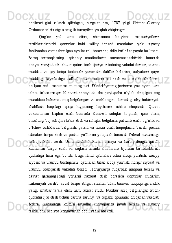 berilmasligini   rukach   qilishgan;   o`zgalar   esa,   1787   yilgi   Shimoli-G`arbiy
Ordonans ta`sis etgan tenglik tamoyilini yo`qlab chiqishgan
Qog`oz   pul   zarb   etish,   shartnoma   bo`yicha   majburiyatlarni
tartiblashtiruvchi   qonunlar   kabi   milliy   iqtisod   masalalari   yoki   siyosiy
faoliyatdan chetlashtirilgan ayollar roli borasida jiddiy ixtiloflar paydo bo`lmadi.
Biroq   tarmoqlarning   iqtisodiy   manfaatlarini   muvozanatlashtirish   borasida
ehtiyoj mavjud edi: shular qatori bosh ijroiya arbobning vakolat doirasi, xizmat
muddati   va   qay   tariqa   tanlanishi   yuzasidan   dalillar   keltirish;   sudyalarni   qaysi
muddatga   tayinlashga   taalluqli   muammolarni   hal   etish   va   ta`sis   etilishi   lozim
bo`lgan   sud     mahkamalari   ning   turi.   Filadelfiyaning   jazirama   yoz   oylari   uzra
ishini   to`xtatmagan   Konvent   nihoyatda   shu   paytgacha   o`ylab   chiqilgan   eng
murakkab   hukumat-aniq   belgilangan   va   cheklangan     doiradagi   oliy   hokimiyat-
shakllash   haqidagi   qisqa   hujjatning   loyihasini   ishlab   chiqishdi.   Qudrat
vakolatlarini   taqdim   etish   borasida   Konvent   soliqlar   to`plash,   qarz   olish,
birxildagi boj soliqlari ta`sis etish va soliqlar belgilash, pul zarb etish, og`irlik va
o`lchov   birliklarini   belgilash,   patent   va   nusxa   olish   huquqlarini   berish,   pochta
idoralari  barpo  etish  va  pochta   yo`llarini   yotqizish  borasida  federal  hukumatga
to`liq   vakolat   berdi.   Umumdavlat   hukumat   armiya   va   harbiy-dengiz   qurolli
kuchlarini   barpo   etish   va   saqlash   hamda   shtatlararo   tijoratni   tartiblashtirish
qudratiga   ham   ega   bo`ldi.   Unga   Hind   qabilalari   bilan   aloqa   yuritish,   xorijiy
siyosat  va urushni  boshqarish    qabilalari  bilan aloqa  yuritish, horijir  siyosat  va
urushni   boshqarish   vakolati   berildi.   Horijiylarga   fuqarolik   maqomi   berish   va
davlat   qaramog`idagi   yerlarni   nazorat   etish   borasida   qonunlar   chiqarish
imkoniyati   berilib,  avval   barpo  etilgan   shtatlar   bilan   baravar   huquqlarga  molik
yangi   shtatlar   ta`sis   etish   ham   ruxsat   etildi.   Mazkur   aniq   belgilangan   kuch-
qudratni ijro etish uchun barcha zaruriy   va tegishli qonunlar chiqarish vakolati
federal   hukumatga   kelgusi   avlodlar   ehtiyojlariga   javob   berish   va   siyosiy
tashkilotni beqiyos kengaytirish qobiliyatini ato etdi.
52 