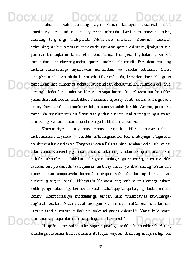 Hukumat   vakolatlarining   ayri   etilish   tamoyili   aksariyat   shtat
konsitutsiyalarida   adolatli   sud   yuritish   sohasida   ilgari   ham   mavjud   bo`lib,
ularning   to`g`riligi   tasdiqlandi.   Mutanosib   ravishda,   Konvent   hukumat
tizimining har biri o`zgasini cheklovchi ayri-ayri qonun chiqarish, ijroiya va sud
yuritish   tarmoqlarini   ta`sis   etdi.   Shu   tariqa   Kongress   loyihalari   prezident
tomonidan   tasdiqlanmaguncha,   qonun   kuchini   ololmasdi.   Prezident   esa   eng
muhim   mansablarga   tayinlovchi   nomzodlari   va   barcha   bitimlarni   Senat
tasdig`idan   o`tkazib   olishi   lozim   edi.   O`z   navbatida,   Prezident   ham   Kongress
tomonidan impichmentga uchrab, lavozimidan chetlantirilishi mumkin edi. Sud
tarmog`I   federal   qonunlar   va   Konsitutsiyaga   binoan   kutariluvchi   barcha   ishlar
yuzasidan muhokama eshitishlari utkazishi majburiy etilib, aslida sudlarga ham
asosiy,   ham   tartibot   qonunlarini   talqin   etish   vakolati   berildi.   Ammo,   president
tomonida tayinlanuvchi va Senat tasdig`idan o`tuvchi sud tarmog`ining a`zolari
ham Kongress tomonidan impichmentga tortilishi mumkin edi. 
Konsitutsiyani   o`ylamay-netmay   zudlik   bilan   o`zgartirishdan
muhofazalash   niyatida   V   modda   ta`kidlaganidek,   Konsitutsiyaga   o`zgarishu
qo`shimchalar kiritish yo Kongress ikkala Palatasining uchdan ikki ulushi ovozi
bilan yohud Konvent yig`inida barcha shtatlarning uchdan ikki qismi bilan taklif
etilishi   ta`minlandi.   Takliflar,   Kongress   tanlaganiga   muvofiq,   quyidagi   ikki
usuldan   biri   yordamida   tasdiqlanish   majburiy   etildi:   yo   shtatlarning   to`rtta   uch
qismi   qonun   chiqaruvchi   tarmoqlari   orqali,   yoki   shtatlarning   to`rttan   uch
qismining   yig`ini   orqali.   Nihoyatda   Konvent   eng   muhim   muammoga   tubaro
keldi: yangi hukumatga beriluvchi kuch-qudrat qay tariqa hayotga tadbiq etilishi
lozim?   Konfederatsiya   moddalariga   binoan   ham   umumdavlat   hukumatga-
qog`ozda-sezilarli   kuch-qudrat   berilgan   edi.   Biroq   amalda   esa,   shtatlar   uni
nazar-pisand   qilmagani   tufayli   uni   vakolati   yuqqa   chiqarildi.   Yangi   hukumatni
ham shunday taqdirdan nima saqlab qolishi lozim edi?
Natijada, aksariyat vakillar yagona javobga keldilar-kuch ishlatish. Biroq,
shtatlarga   nisbatan   kuch   ishlatish   ittifoqlik   vayron   etishning   muqarrarligi   tez
53 