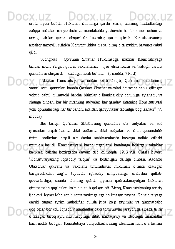 orada   ayon   bo`ldi.   Hukumat   shtatlarga   qarshi   emas,   ularning   hududlardagi
xalqqa   nisbatan   ish   yuritishi   va   mamlakatda   yashovchi   har   bir   inson   uchun   va
uning   ustidan   qonun   chiqarilishi   lozimligi   qaror   qilindi.   Konsitutsiyaning
asoskor tamoyili sifatida Konvent ikkita qisqa, biroq o`ta muhim bayonet qabul
qildi:
“Kongress   Qo`shma   Shtatlar   Hukumatiga   mazkur   Konsitutsiyaga
binoan   inom   etilgan   qudrat   vakolatlarini   ijro   etish   lozim   va   taaluqli   barcha	

qonunlarni chiqarish  kuchiga molik bo`ladi  (I modda, 7 Fasl). 	
 
“Mazkur   Konsitutsiya   va   undan   kelib   chiqib,   Qo`shma   Shtatlarning
yaratiluvchi qonunlari hamda Qoshma Shtatlar vakolati doirasida qabul qilingan
yohud   qabul   qilinuvchi   barcha   bitimlar   o`lkaning   oliy   qonuniga   aylanadi;   va
shunga   binoan,   har   bir   shtatning   sudyalari   har   qanday   shtatning   Konsitutsiyasi
yoki qonunlardagi har bir bandni aksidan qat`iy nazar taomilga bog`lashadi  (VI	

modda). 
Shu   tariqa,   Qo`shma   Shtatlarning   qonunlari   o`z   sudyalari   va   sud
ijrochilari   orqali   hamda   shtat   sudlarida   shtat   sudyalari   va   shtat   qonunchilik
tizimi   hodimlari   orqali   o`z   davlat   mahkamalarida   hayotga   tadbiq   etilishi
mumkin   bo`ldi.   Konsitutsiyani   barpo   etganlarni   harakatga   keltirgan   sabablar
haqidagi   bahslar   hozirgacha   davom   etib   kelmoqda.   1913   yili,   Charls   Biyord
Konsitutsiyaning   iqtisodiy   talqini   da   keltirilgan   dalilga   binoan,   Asoskor	
 
Otaxonlar   qudratli   va   vakolatli   umumdavlat   hukumati   o`rnata   oladigan
barqarorlikdan   zug`ur   topuvchi   iqtisodiy   imtiyozlarga   erishishni   qullab-
quvvatlashga,   chunki   ularning   qulida   qiymati   qadrsizlanayotgan   hukumat
qimmatbaho qog`ozlari ko`p tuplanib qolgan edi. Biroq, Konsitutsiyaning asosiy
ijodkori Jeyms Medison bironta zayimga ega bo`lmagan paytda, Konsitutsiyaga
qarshi   turgan   ayrim   muholiflar   qulida   juda   ko`p   zayimlar   va   qimmatbaho
qog`ozlar bor edi. Iqtisodiy manfaatlar baxs tortishuvlar jarayoniga albatta ta`sir
o`tkazgan   biroq   ayni   shu   maqomga   shtat,   mintaqaviy   va   ideologik   manfaatlar
ham   molik   bo`lgan.   Konsitutsiya   bunyodkorlarining   idealizmi   ham   o`z   tasirini
54 