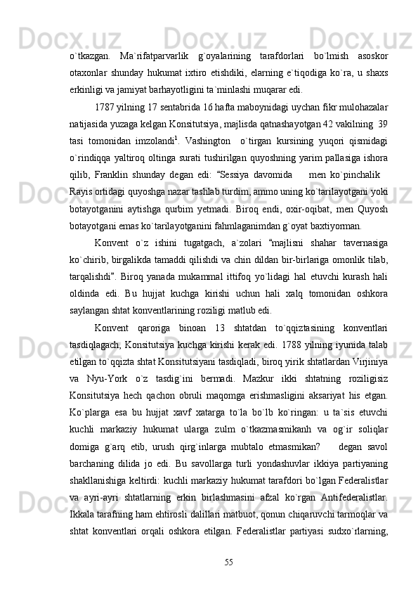 o`tkazgan.   Ma`rifatparvarlik   g`oyalarining   tarafdorlari   bo`lmish   asoskor
otaxonlar   shunday   hukumat   ixtiro   etishdiki,   elarning   e`tiqodiga   ko`ra,   u   shaxs
erkinligi va jamiyat barhayotligini ta`minlashi muqarar edi. 
1787 yilning 17 sentabrida 16 hafta maboynidagi uychan fikr mulohazalar
natijasida yuzaga kelgan Konsitutsiya, majlisda qatnashayotgan 42 vakilning  39
tasi   tomonidan   imzolandi 1
.   Vashington     o`tirgan   kursining   yuqori   qismidagi
o`rindiqqa yaltiroq oltinga  surati  tushirilgan  quyoshning  yarim   pallasiga  ishora
qilib,   Franklin   shunday   degan   edi:   Sessiya   davomida     men   ko`pinchalik	 
Rayis ortidagi quyoshga nazar tashlab turdim, ammo uning ko`tarilayotgani yoki
botayotganini   aytishga   qurbim   yetmadi.   Biroq   endi,   oxir-oqibat,   men   Quyosh
botayotgani emas ko`tarilayotganini fahmlaganimdan g`oyat baxtiyorman. 
Konvent   o`z   ishini   tugatgach,   a`zolari   majlisni   shahar   tavernasiga	

ko`chirib, birgalikda tamaddi qilishdi va chin dildan bir-birlariga omonlik tilab,
tarqalishdi .   Biroq   yanada   mukammal   ittifoq   yo`lidagi   hal   etuvchi   kurash   hali	

oldinda   edi.   Bu   hujjat   kuchga   kirishi   uchun   hali   xalq   tomonidan   oshkora
saylangan shtat konventlarining roziligi matlub edi.  
Konvent   qaroriga   binoan   13   shtatdan   to`qqiztasining   konventlari
tasdiqlagach,  Konsitutsiya  kuchga kirishi  kerak edi. 1788 yilning iyunida  talab
etilgan to`qqizta shtat Konsitutsiyani tasdiqladi, biroq yirik shtatlardan Virjiniya
va   Nyu-York   o`z   tasdig`ini   bermadi.   Mazkur   ikki   shtatning   roziligisiz
Konsitutsiya   hech   qachon   obruli   maqomga   erishmasligini   aksariyat   his   etgan.
Ko`plarga   esa   bu   hujjat   xavf   xatarga   to`la   bo`lb   ko`ringan:   u   ta`sis   etuvchi
kuchli   markaziy   hukumat   ularga   zulm   o`tkazmasmikanh   va   og`ir   soliqlar
domiga   g`arq   etib,   urush   qirg`inlarga   mubtalo   etmasmikan?     degan   savol	

barchaning   dilida   jo   edi.   Bu   savollarga   turli   yondashuvlar   ikkiya   partiyaning
shakllanishiga keltirdi: kuchli markaziy hukumat tarafdori bo`lgan Federalistlar
va   ayri-ayri   shtatlarning   erkin   birlashmasini   afzal   ko`rgan   Antifederalistlar.
Ikkala tarafning ham ehtirosli dalillari matbuot, qonun chiqaruvchi tarmoqlar va
shtat   konventlari   orqali   oshkora   etilgan.   Federalistlar   partiyasi   sudxo`rlarning,
55 