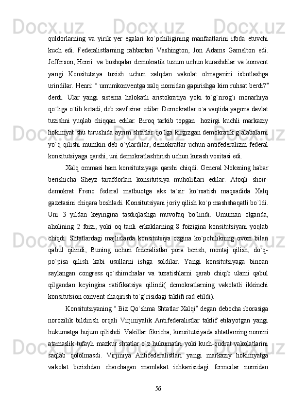 quldorlarning   va   yirik   yer   egalari   ko`pchiligining   manfaatlarini   ifoda   etuvchi
kuch   edi.   Federalistlarning   rahbarlari   Vashington,   Jon   Adams   Gamelton   edi.
Jefferson, Henri   va boshqalar demokratik tuzum uchun kurashdilar va konvent
yangi   Konsitutsiya   tuzish   uchun   xalqdan   vakolat   olmaganini   isbotlashga
urindilar. Henri:   umumkonventga xalq nomidan gapirishga kim ruhsat berdi? 
derdi.   Ular   yangi   sistema   halokatli   aristokratiya   yoki   to`g`rirog`i   monarhiya
qo`liga o`tib ketadi, deb xavf sirar edilar. Demokratlar o`a vaqtida yagona davlat
tuzishni   yuqlab   chiqqan   edilar.   Biroq   tarkib   topgan     hozirgi   kuchli   markaziy
hokimyat shu turushida ayrim shtatlar qo`lga kirgizgan demokratik g`alabalarni
yo`q   qilishi   mumkin   deb   o`ylardilar,   demokratlar   uchun   antifederalizm   federal
konsitutsiyaga qarshi, uni demokratlashtirish uchun kurash vositasi edi.
Xalq ommasi  ham  konsitutsiyaga qarshi  chiqdi. General Noksning habar
berishicha   Sheyz   tarafdorlari   konsitutsiya   muholiflari   edilar.   Atoqli   shoir-
demokrat   Freno   federal   matbuotga   aks   ta`sir   ko`rsatish   maqsadida   Xalq
gazetasini chiqara boshladi. Konsitutsiyani joriy qilish ko`p mashshaqatli bo`ldi.
Uni   3   yildan   keyingina   tasdiqlashga   muvofaq   bo`lindi.   Umuman   olganda,
aholining   2   foizi,   yoki   oq   tanli   erkaklarning   8   foizigina   konsitutsiyani   yoqlab
chiqdi.   Shtatlardagi   majlislarda   konsitutsiya   ozgina   ko`pchilikning   ovozi   bilan
qabul   qilindi;   Buning   uchun   federalistlar   pora   berish,   montaj   qilish,   do`q-
po`pisa   qilish   kabi   usullarni   ishga   soldilar.   Yangi   konsitutsiyaga   binoan
saylangan   congress   qo`shimchalar   va   tuzatishlarni   qarab   chiqib   ularni   qabul
qilgandan   keyingina   ratifikatsiya   qilindi(   demokratlarning   vakolatli   ikkinchi
konsitutsion convent chaqirish to`g`risidagi taklifi rad etildi).
Konsitutsiyaning   Biz Qo`shma Shtatlar Xalqi  degan debocha iborasiga	
 
norozilik   bildirish   orqali   Virjiniyalik   Antifederalistlar   taklif   etilayotgan   yangi
hukumatga hujum qilishdi. Vakillar fikricha, konsitutsiyada shtatlarning nomini
atamaslik tufayli mazkur shtatlar o`z hukumatlri yoki kuch-qudrat vakolatlarini
saqlab   qololmasdi.   Virjiniya   Antifederalistlari   yangi   markaziy   hokimyatga
vakolat   berishdan   charchagan   mamlakat   ichkarisidagi   fermerlar   nomidan
56 