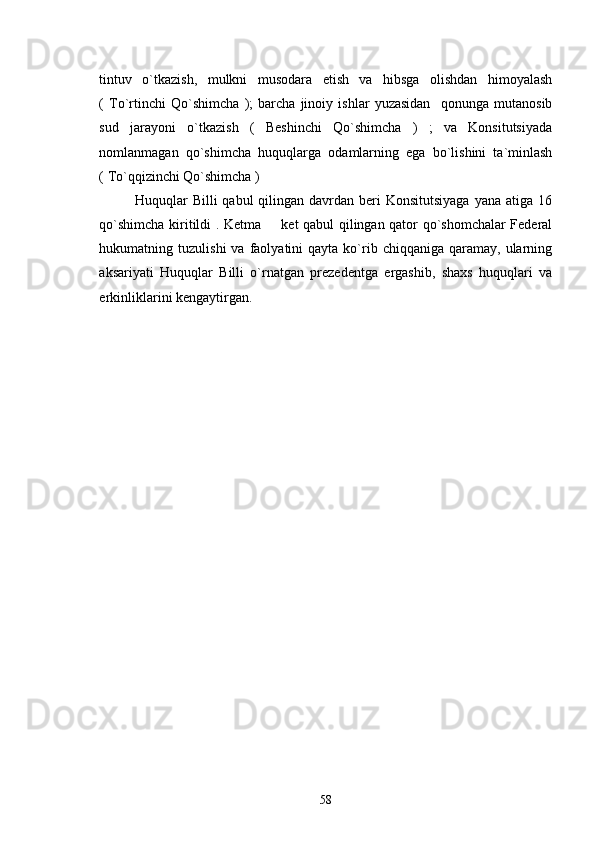 tintuv   o`tkazish,   mulkni   musodara   etish   va   hibsga   olishdan   himoyalash
(   To`rtinchi   Qo`shimcha   );   barcha   jinoiy   ishlar   yuzasidan     qonunga   mutanosib
sud   jarayoni   o`tkazish   (   Beshinchi   Qo`shimcha   )   ;   va   Konsitutsiyada
nomlanmagan   qo`shimcha   huquqlarga   odamlarning   ega   bo`lishini   ta`minlash
( To`qqizinchi Qo`shimcha )
Huquqlar  Billi   qabul  qilingan  davrdan  beri  Konsitutsiyaga   yana  atiga 16
qo`shimcha kiritildi . Ketma   ket qabul qilingan qator qo`shomchalar Federal
hukumatning  tuzulishi  va  faolyatini   qayta  ko`rib  chiqqaniga  qaramay,  ularning
aksariyati   Huquqlar   Billi   o`rnatgan   prezedentga   ergashib,   shaxs   huquqlari   va
erkinliklarini kengaytirgan. 
    
58 