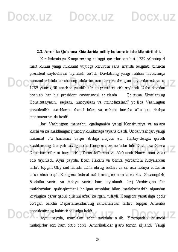                                
2.2. Amerika Qo`shma Shtatlarida milliy hukumatni shakllantirilishi.
Konfederatsiya   Kongressning   so`nggi   qarorlaridan   biri   1789   yilnning   4
mart   kunini   yangi   hukumat   vujudga   keluvchi   sana   sifatida   belgilab,   birinchi
president   saylovlarini   tayinlash   bo`ldi.   Davlatning   yangi   rahbari   lavozimiga
nomzod  sifatida   barchaning   tilida   bir   ism-   Jorj   Vashington   qaytarilar   edi   va   u,
1789   yilning   30   aprelida   yakdillik   bilan   president   etib   saylandi.   Usha   davrdan
boshlab   har   bir   president   qaytaruvchi   so`zlarda   Qo`shma   Shtatlarning
Konsitutsiyasini   saqlash,   himoyalash   va   muhofazalash   yo`lida   Vashington	

prezidentlik   burchlarini   sharaf   bilan   va   imkoni   boricha   a`lo   ijro   etishga
tanatnavor va`da berdi 1
. 
Jorj   Vashington   mansabni   egallaganida   yangi   Konsitutsiya   va   an`ana
kuchi va na shakllangan ijtimoiy kunikmaga tayana olardi. Undan tashqari yangi
hukumat   o`z   tizmasini   barpo   etishga   majbur   edi.   Harbiy-dengiz   qurolli
kuchlarining faoliyati tuztagan rdi. Kongress tez sur`atlar biln Davlat va Xazna
Departamentlarini   barpo   etib,   Toms   Jefferson   va   Aleksandr   Hamintonni   vazir
etib   tayinladi.   Ayni   paytda,   Bosh   Hakam   va   beshta   yordamchi   sudyalardan
tarkib   topgan   Oliy   sud   hamda   uchta   okrug   sudlari   va   un   uch   nohiya   sudlarini
ta`sis etish orqali Kongress federal sud tarmog`ini ham ta`sis etdi. Shuningdek,
Budofaa   vaziri   va   Adliya   vaziri   ham   tayinlandi.   Jorj   Vashington   fikr
mulohazalari   qadr-qimmatli   bo`lgan   arboblar   bilan   maslahatlashib   olgandan
keyingina qaror qabul qilishni afzal ko`rgani tufayli, Kongress yaratishga qodir
bo`lgan   barcha   Departamentlarning   rahbarlaridan   tarkib   topgan   Amerika
prezidentining kabineti vujudga keldi. 
Ayni   paytda,   mamlakat   sobit   ravishda   o`sib,   Yevropadan   keluvchi
muhojirlar   soni   ham   ortib   bordi.   Amerikaliklar   g`arb   tomon   siljishdi:   Yangi
59 
