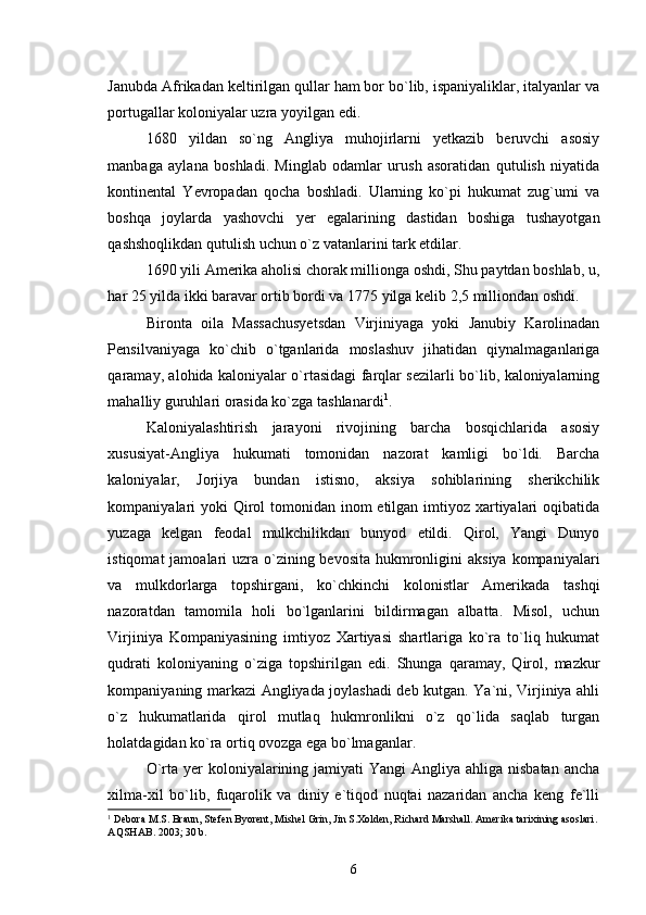 Janubda Afrikadan keltirilgan qullar ham bor bo`lib, ispaniyaliklar, italyanlar va
portugallar koloniyalar uzra yoyilgan edi. 
1680   yildan   so`ng   Angliya   muhojirlarni   yetkazib   beruvchi   asosiy
manbaga   aylana   boshladi.   Minglab   odamlar   urush   asoratidan   qutulish   niyatida
kontinental   Yevropadan   qocha   boshladi.   Ularning   ko`pi   hukumat   zug`umi   va
boshqa   joylarda   yashovchi   yer   egalarining   dastidan   boshiga   tushayotgan
qashshoqlikdan qutulish uchun o`z vatanlarini tark etdilar. 
1690 yili Amerika aholisi chorak millionga oshdi, Shu paytdan boshlab, u,
har 25 yilda ikki baravar ortib bordi va 1775 yilga kelib 2,5 milliondan oshdi. 
Bironta   oila   Massachusyetsdan   Virjiniyaga   yoki   Janubiy   Karolinadan
Pensilvaniyaga   ko`chib   o`tganlarida   moslashuv   jihatidan   qiynalmaganlariga
qaramay, alohida kaloniyalar o`rtasidagi farqlar sezilarli bo`lib, kaloniyalarning
mahalliy guruhlari orasida ko`zga tashlanardi 1
.
Kaloniyalashtirish   jarayoni   rivojining   barcha   bosqichlarida   asosiy
xususiyat-Angliya   hukumati   tomonidan   nazorat   kamligi   bo`ldi.   Barcha
kaloniyalar,   Jorjiya   bundan   istisno,   aksiya   sohiblarining   sherikchilik
kompaniyalari yoki Qirol tomonidan inom etilgan imtiyoz xartiyalari  oqibatida
yuzaga   kelgan   feodal   mulkchilikdan   bunyod   etildi.   Qirol,   Yangi   Dunyo
istiqomat  jamoalari  uzra o`zining bevosita  hukmronligini  aksiya  kompaniyalari
va   mulkdorlarga   topshirgani,   ko`chkinchi   kolonistlar   Amerikada   tashqi
nazoratdan   tamomila   holi   bo`lganlarini   bildirmagan   albatta.   Misol,   uchun
Virjiniya   Kompaniyasining   imtiyoz   Xartiyasi   shartlariga   ko`ra   to`liq   hukumat
qudrati   koloniyaning   o`ziga   topshirilgan   edi.   Shunga   qaramay,   Qirol,   mazkur
kompaniyaning markazi Angliyada joylashadi deb kutgan. Ya`ni, Virjiniya ahli
o`z   hukumatlarida   qirol   mutlaq   hukmronlikni   o`z   qo`lida   saqlab   turgan
holatdagidan ko`ra ortiq ovozga ega bo`lmaganlar.  
O`rta yer  koloniyalarining jamiyati  Yangi  Angliya  ahliga nisbatan ancha
xilma-xil   bo`lib,   fuqarolik   va   diniy   e`tiqod   nuqtai   nazaridan   ancha   keng   fe`lli
1
 Debora M.S. Braun, Stefen Byorent, Mishel Grin, Jin S.Xolden, Richard Marshall. Amerika tarixining asoslari . 
А QSHAB . 20 03 ;  30 b.
6 