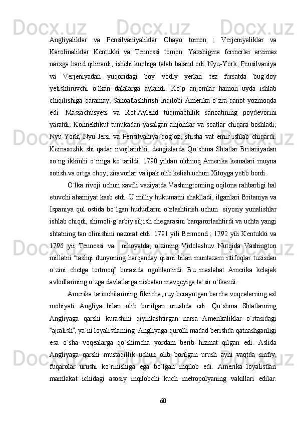 Angliyaliklar   va   Pensilvaniyaliklar   Ohayo   tomon   ;   Verjeniyaliklar   va
Karolinaliklar   Kentukki   va   Tennessi   tomon.   Yaxshigina   fermerlar   arzimas
narxga harid qilinardi; ishchi kuchiga talab baland edi. Nyu-York, Pensilvaniya
va   Verjeniyadan   yuqoridagi   boy   vodiy   yerlari   tez   fursatda   bug`doy
yetishtiruvchi   o`lkan   dalalarga   aylandi.   Ko`p   anjomlar   hamon   uyda   ishlab
chiqilishiga   qaramay,   Sanoatlashtirish   Inqilobi   Amerika  o`zra  qanot   yozmoqda
edi.   Massachusyets   va   Rot-Aylend   tuqimachilik   sanoatining   poydevorini
yaratdi;   Konnektikut   tunukadan   yasalgan   anjomlar   va  soatlar   chiqara   boshladi;
Nyu-York,   Nyu-Jersi   va   Pensilvaniya   qog`oz,   shisha   vat   emir   ishlab   chiqardi.
Kemasozlik   shi   qadar   rivojlandiki,   dengizlarda   Qo`shma   Shtatlar   Britaniyadan
so`ng ikkinhi   o`ringa ko`tarildi.  1790 yildan  oldinoq Amerika  kemalari   muyna
sotish va ortga choy, ziravorlar va ipak olib kelish uchun Xitoyga yetib bordi. 
O`lka rivoji uchun xavfli vaziyatda Vashingtonning oqilona rahbarligi hal
etuvchi ahamiyat kasb etdi. U milliy hukumatni shaklladi, ilgarilari Britaniya va
Ispaniya   qul   ostida   bo`lgan   hududlarni   o`zlashtirish   uchun     siyosiy   yunalishlar
ishlab chiqdi, shimoli-g`arbiy siljish chegarasini barqarorlashtirdi va uchta yangi
shtatning tan olinishini nazorat etdi: 1791 yili Bermond ; 1792 yili Kentukki va
1796   yii   Tennessi   va     nihoyatda,   o`zining   Vidolashuv   Nutqida   Vashington
millatni   tashqi   dunyoning   harqanday   qismi   bilan   muntazam   ittifoqlar   tuzisdan
o`zini   chetga   tortmoq   borasida   ogohlantirdi.   Bu   maslahat   Amerika   kelajak	

avlodlarining o`zga davlatlarga nisbatan mavqeyiga ta`sir o`tkazdi.  
Amerika tarixchilarining fikricha, ruy berayotgan barcha voqealarning asl
mohiyati   Angliya   bilan   olib   borilgan   urushda   edi.   Qo`shma   Shtatlarning
Angliyaga   qarshi   kurashini   qiyinlashtirgan   narsa   Amerikaliklar   o`rtasidagi
ajralish , ya`ni loyalistlarning  Angliyaga qurolli madad berishda qatnashganligi	
 
esa   o`sha   voqealarga   qo`shimcha   yordam   berib   hizmat   qilgan   edi.   Aslida
Angliyaga   qarshi   mustaqillik   uchun   olib   borilgan   urush   ayni   vaqtda   sinfiy,
fuqarolar   urushi   ko`rinishiga   ega   bo`lgan   inqilob   edi.   Amerika   loyalistlari
mamlakat   ichidagi   asosiy   inqilobchi   kuch   metropolyaning   vakillari   edilar.
60 
