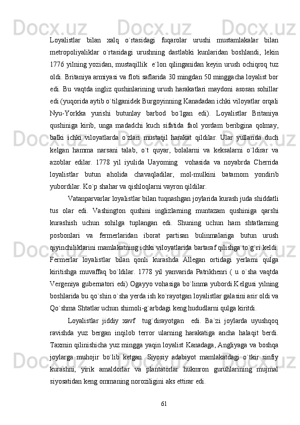 Loyalistlar   bilan   xalq   o`rtasidagi   fuqarolar   urushi   mustamlakalar   bilan
metropoliyaliklar   o`rtasidagi   urushning   dastlabki   kunlaridan   boshlandi,   lekin
1776 yilning yozidan, mustaqillik   e`lon qilinganidan keyin urush ochiqroq tuz
oldi.  Britaniya armiyasi va floti saflarida 30 mingdan 50 minggacha loyalist bor
edi.   Bu   vaqtda   ingliz   qushinlarining   urush   harakatlari   maydoni   asosan   sohillar
edi (yuqorida aytib o`tilganidek Burgoyinning Kanadadan ichki viloyatlar orqali
Nyu-Yorkka   yurishi   butunlay   barbod   bo`lgan   edi).   Loyalistlar   Britaniya
qushiniga   kirib,   unga   madadchi   kuch   sifatida   faol   yordam   beribgina   qolmay,
balki   ichki   viloyatlarda   o`zlari   mustaqil   harakat   qildilar.   Ular   yullarida   duch
kelgan   hamma   narsani   talab,   o`t   quyar,   bolalarni   va   keksalarni   o`ldirar   va
azoblar   edilar.   1778   yil   iyulida   Uayoming     vohasida   va   noyabrda   Cherrida
loyalistlar   butun   aholida   chavaqladilar,   mol-mulkini   batamom   yondirib
yubordilar. Ko`p shahar va qishloqlarni vayron qildilar.
Vatanparvarlar loyalistlar bilan tuqnashgan joylarida kurash juda shiddatli
tus   olar   edi.   Vashington   qushini   inglizlarning   muntazam   qushiniga   qarshi
kurashish   uchun   sohilga   tuplangan   edi.   Shuning   uchun   ham   shtatlarning
posbonlari   va   fermerlaridan   iborat   partisan   bulinmalariga   butun   urush
qiyinchiliklarini mamlakatning ichki viloyatlarida bartaraf qilishga to`g`ri keldi.
Fermerlar   loyalistlar   bilan   qonli   kurashda   Allegan   ortidagi   yerlarni   qulga
kiritishga   muvaffaq   bo`ldilar.   1778   yil   yanvarida   Patrikhenri   (   u   o`sha   vaqtda
Vergeniya gubernatori edi) Ogayyo vohasiga bo`linma yubordi.Kelgusi  yilning
boshlarida bu qo`shin o`sha yerda ish ko`rayotgan loyalistlar galasini asir oldi va
Qo`shma Shtatlar uchun shimoli-g`arbdagi keng hududlarni qulga kiritdi.
Loyalistlar   jiddiy   xavf     tug`dirayotgan     edi.   Ba`zi   joylarda   uyushqoq
ravishda   yuz   bergan   inqilob   terror   ularning   harakatiga   ancha   halaqit   berdi.
Taxmin qilinishicha yuz mingga yaqin loyalist Kanadaga, Angliyaga va boshqa
joylarga   muhojir   bo`lib   ketgan.   Siyosiy   adabiyot   mamlakatdagi   o`tkir   sinfiy
kurashni,   yirik   amaldorlar   va   plantatorlar   hukmron   guruhlarining   mujmal
siyosatidan keng ommaning noroziligini aks ettirar edi. 
61 
