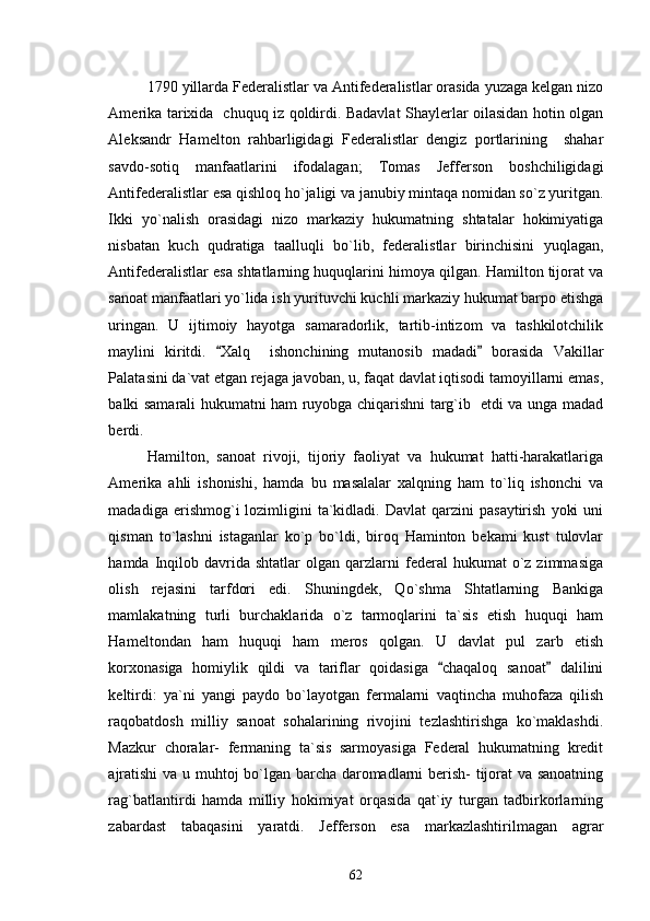 1790 yillarda Federalistlar va Antifederalistlar orasida yuzaga kelgan nizo
Amerika tarixida   chuquq iz qoldirdi. Badavlat Shaylerlar oilasidan hotin olgan
Aleksandr   Hamelton   rahbarligidagi   Federalistlar   dengiz   portlarining     shahar
savdo-sotiq   manfaatlarini   ifodalagan;   Tomas   Jefferson   boshchiligidagi
Antifederalistlar esa qishloq ho`jaligi va janubiy mintaqa nomidan so`z yuritgan.
Ikki   yo`nalish   orasidagi   nizo   markaziy   hukumatning   shtatalar   hokimiyatiga
nisbatan   kuch   qudratiga   taalluqli   bo`lib,   federalistlar   birinchisini   yuqlagan,
Antifederalistlar esa shtatlarning huquqlarini himoya qilgan. Hamilton tijorat va
sanoat manfaatlari yo`lida ish yurituvchi kuchli markaziy hukumat barpo etishga
uringan.   U   ijtimoiy   hayotga   samaradorlik,   tartib-intizom   va   tashkilotchilik
maylini   kiritdi.   Xalq     ishonchining   mutanosib   madadi   borasida   Vakillar 
Palatasini da`vat etgan rejaga javoban, u, faqat davlat iqtisodi tamoyillarni emas,
balki samarali hukumatni ham ruyobga chiqarishni targ`ib   etdi va unga madad
berdi.
Hamilton,   sanoat   rivoji,   tijoriy   faoliyat   va   hukumat   hatti-harakatlariga
Amerika   ahli   ishonishi,   hamda   bu   masalalar   xalqning   ham   to`liq   ishonchi   va
madadiga  erishmog`i   lozimligini  ta`kidladi.  Davlat  qarzini   pasaytirish   yoki  uni
qisman   to`lashni   istaganlar   ko`p   bo`ldi,   biroq   Haminton   bekami   kust   tulovlar
hamda  Inqilob  davrida  shtatlar  olgan   qarzlarni  federal   hukumat   o`z  zimmasiga
olish   rejasini   tarfdori   edi.   Shuningdek,   Qo`shma   Shtatlarning   Bankiga
mamlakatning   turli   burchaklarida   o`z   tarmoqlarini   ta`sis   etish   huquqi   ham
Hameltondan   ham   huquqi   ham   meros   qolgan.   U   davlat   pul   zarb   etish
korxonasiga   homiylik   qildi   va   tariflar   qoidasiga   chaqaloq   sanoat   dalilini	
 
keltirdi:   ya`ni   yangi   paydo   bo`layotgan   fermalarni   vaqtincha   muhofaza   qilish
raqobatdosh   milliy   sanoat   sohalarining   rivojini   tezlashtirishga   ko`maklashdi.
Mazkur   choralar-   fermaning   ta`sis   sarmoyasiga   Federal   hukumatning   kredit
ajratishi  va u muhtoj bo`lgan barcha daromadlarni berish- tijorat va sanoatning
rag`batlantirdi   hamda   milliy   hokimiyat   orqasida   qat`iy   turgan   tadbirkorlarning
zabardast   tabaqasini   yaratdi.   Jefferson   esa   markazlashtirilmagan   agrar
62 