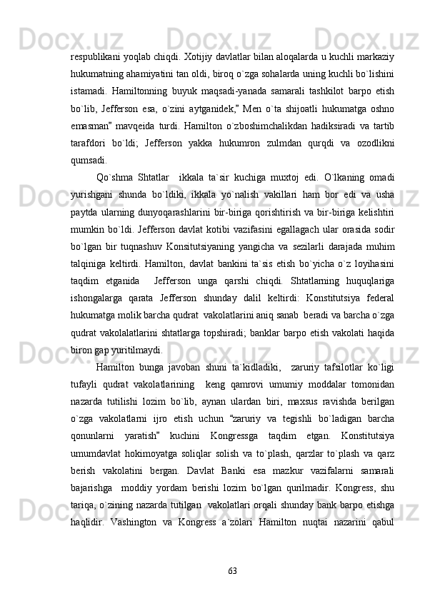 respublikani yoqlab chiqdi. Xotijiy davlatlar bilan aloqalarda u kuchli markaziy
hukumatning ahamiyatini tan oldi, biroq o`zga sohalarda uning kuchli bo`lishini
istamadi.   Hamiltonning   buyuk   maqsadi-yanada   samarali   tashkilot   barpo   etish
bo`lib,   Jefferson   esa,   o`zini   aytganidek,   Men   o`ta   shijoatli   hukumatga   oshno
emasman   mavqeida   turdi.   Hamilton   o`zboshimchalikdan   hadiksiradi   va   tartib	

tarafdori   bo`ldi;   Jefferson   yakka   hukumron   zulmdan   qurqdi   va   ozodlikni
qumsadi. 
Qo`shma   Shtatlar     ikkala   ta`sir   kuchiga   muxtoj   edi.   O`lkaning   omadi
yurishgani   shunda   bo`ldiki,   ikkala   yo`nalish   vakillari   ham   bor   edi   va   usha
paytda   ularning   dunyoqarashlarini   bir-biriga   qorishtirish   va   bir-biriga   kelishtiri
mumkin   bo`ldi.   Jefferson   davlat   kotibi   vazifasini   egallagach   ular   orasida   sodir
bo`lgan   bir   tuqnashuv   Konsitutsiyaning   yangicha   va   sezilarli   darajada   muhim
talqiniga   keltirdi.   Hamilton,   davlat   bankini   ta`sis   etish   bo`yicha   o`z   loyihasini
taqdim   etganida     Jefferson   unga   qarshi   chiqdi.   Shtatlarning   huquqlariga
ishongalarga   qarata   Jefferson   shunday   dalil   keltirdi:   Konstitutsiya   federal
hukumatga molik barcha qudrat  vakolatlarini aniq sanab  beradi va barcha o`zga
qudrat   vakolalatlarini  shtatlarga  topshiradi;  banklar   barpo etish  vakolati   haqida
biron gap yuritilmaydi. 
Hamilton   bunga   javoban   shuni   ta`kidladiki,     zaruriy   tafsilotlar   ko`ligi
tufayli   qudrat   vakolatlarining     keng   qamrovi   umumiy   moddalar   tomonidan
nazarda   tutilishi   lozim   bo`lib,   aynan   ulardan   biri,   maxsus   ravishda   berilgan
o`zga   vakolatlarni   ijro   etish   uchun   zaruriy   va   tegishli   bo`ladigan   barcha	

qonunlarni   yaratish   kuchini   Kongressga   taqdim   etgan.   Konstitutsiya	

umumdavlat   hokimoyatga   soliqlar   solish   va   to`plash,   qarzlar   to`plash   va   qarz
berish   vakolatini   bergan.   Davlat   Banki   esa   mazkur   vazifalarni   samarali
bajarishga     moddiy   yordam   berishi   lozim   bo`lgan   qurilmadir.   Kongress,   shu
tariqa, o`zining nazarda tutilgan   vakolatlari orqali shunday bank barpo etishga
haqlidir.   Vashington   va   Kongress   a`zolari   Hamilton   nuqtai   nazarini   qabul
63 