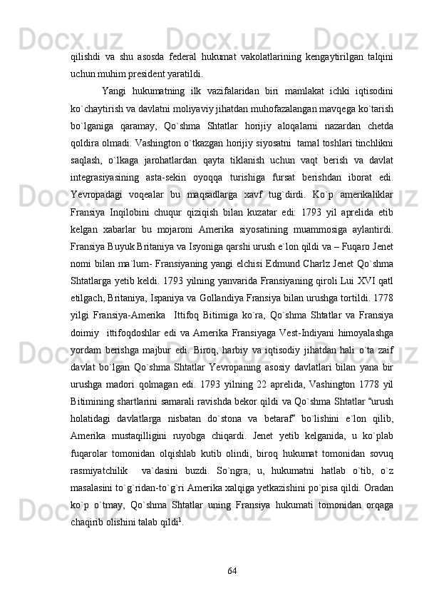 qilishdi   va   shu   asosda   federal   hukumat   vakolatlarining   kengaytirilgan   talqini
uchun muhim president yaratildi. 
  Yangi   hukumatning   ilk   vazifalaridan   biri   mamlakat   ichki   iqtisodini
ko`chaytirish va davlatni moliyaviy jihatdan muhofazalangan mavqega ko`tarish
bo`lganiga   qaramay,   Qo`shma   Shtatlar   horijiy   aloqalarni   nazardan   chetda
qoldira olmadi. Vashington o`tkazgan horijiy siyosatni  tamal toshlari tinchlikni
saqlash,   o`lkaga   jarohatlardan   qayta   tiklanish   uchun   vaqt   berish   va   davlat
integrasiyasining   asta-sekin   oyoqqa   turishiga   fursat   berishdan   iborat   edi.
Yevropadagi   voqealar   bu   maqsadlarga   xavf   tug`dirdi.   Ko`p   amerikaliklar
Fransiya   Inqilobini   chuqur   qiziqish   bilan   kuzatar   edi:   1793   yil   aprelida   etib
kelgan   xabarlar   bu   mojaroni   Amerika   siyosatining   muammosiga   aylantirdi.
Fransiya Buyuk Britaniya va Isyoniga qarshi urush e`lon qildi va – Fuqaro Jenet
nomi bilan ma`lum- Fransiyaning yangi elchisi  Edmund Charlz Jenet  Qo`shma
Shtatlarga yetib keldi. 1793 yilning yanvarida Fransiyaning qiroli Lui XVI qatl
etilgach, Britaniya, Ispaniya va Gollandiya Fransiya bilan urushga tortildi. 1778
yilgi   Fransiya-Amerika     Ittifoq   Bitimiga   ko`ra,   Qo`shma   Shtatlar   va   Fransiya
doimiy     ittifoqdoshlar   edi   va   Amerika   Fransiyaga   Vest-Indiyani   himoyalashga
yordam   berishga   majbur   edi.   Biroq,   harbiy   va   iqtisodiy   jihatdan   hali   o`ta   zaif
davlat   bo`lgan   Qo`shma   Shtatlar   Yevropaning   asosiy   davlatlari   bilan   yana   bir
urushga   madori   qolmagan   edi.   1793   yilning   22   aprelida,   Vashington   1778   yil
Bitimining shartlarini samarali ravishda bekor qildi va Qo`shma Shtatlar  urush
holatidagi   davlatlarga   nisbatan   do`stona   va   betaraf   bo`lishini   e`lon   qilib,	

Amerika   mustaqilligini   ruyobga   chiqardi.   Jenet   yetib   kelganida,   u   ko`plab
fuqarolar   tomonidan   olqishlab   kutib   olindi,   biroq   hukumat   tomonidan   sovuq
rasmiyatchilik     va`dasini   buzdi.   So`ngra,   u,   hukumatni   hatlab   o`tib,   o`z
masalasini to`g`ridan-to`g`ri Amerika xalqiga yetkazishini po`pisa qildi. Oradan
ko`p   o`tmay,   Qo`shma   Shtatlar   uning   Fransiya   hukumati   tomonidan   orqaga
chaqirib olishini talab qildi 1
. 
64 