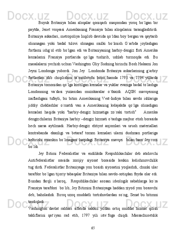 Buyuk   Britaniya   bilan   aloqalar   qoniqarli   maqomdan   yiroq   bo`lgan   bir
paytda,   Jenet   voqeasi   Amerikaning   Fransiya   bilan   aloqalarini   taranglashtirdi.
Britaniya askarlari, metropoliya Inqilob davrida qo`ldan boy bergan va qaytarib
olinmagan   yoki   badal   tulovi   olmagan   mulki   bo`lmish   G`arbda   joylashgan
fortlarni   ishg`ol   etib   bo`lgan   edi   va   Britaniyaning   harbiy-dengiz   floti   Amerika
kemalarini   Fransiya   portlarida   qo`lga   tushirib,   ushlab   turmoqda   edi.   Bu
masalalarni yechish uchun Vashington Oliy Sudning birinchi Bosh Hakami Jon
Jeyni   Londonga   yubordi.   Jon   Jey     Londonda   Britaniya   askarlarining   g`arbiy
fortlardan   olib   chiqilishini   ta`minlovchi   bitim   hamda   1793   va   1794   yillarda
Britaniya tomonidan qo`lga kiritilgan kemalar va yuklar evaziga badal to`lashga
Londonning   va`dasi   yuzasidan   muzokaralar   o`tkazdi.   AQSH   mavqeining
zaiflashgani   tufayli,   bu   bitim   Amerikaning   Vest-Indiya   bilan   savdo   ishlariga
jiddiy   cheklashlar   o`rnatdi   van   a   Amerikaning   kelajakda   qo`lga   olinadigan
kemalari   haqida   yoki   harbiy-dengiz   hizmatiga   zo`raki   tortish     Amerika 	
dengizchilarini Britaniya harbiy –dengiz hizmati o`tashga majbur etish borasida
hech   narsa   aytilmadi.   Harbiy-dengiz   ehtiyot   anjomlari   va   urush   materiallari
kontrabanda   ekanligi   va   betaraf   tomon   kemalari   ularni   dushman   portlariga
keltirishi   mumkin   bo`lmagani   haqidagi   Britaniya   mavqei     bilan   ham   Jey   rozi
bo`ldi. 
Jey   Bitimi   Federalistlar   va   endilikda   Respublikachilar   deb   ataluvchi
Antifederalistlar   orasida   xorijiy   siyosat   borasida   keskin   kelishmovchilik
tug`dirdi. Federalistlar Britaniyaga yon bosish siyosatini  yoqlashdi, chunki ular
tarafdor bo`lgan tijoriy tabaqalar Britaniya bilan savdo-sotiqdan foyda olar edi.
Bundan   farqli   o`laroq,     Respublikachilar   asosan   ideologik   sabablarga   ko`ra
Fransiya tarafdori   bo`lib, Jey Bitimini Britaniyaga haddan ziyod yon bosuvchi
deb,   baholashdi.   Biroq   uzoq   muddatli   tortishuvlardan   so`ng,   Senat   bu   bitimni
tasdiqladi. 
Vashington   davlat   rahbari   sifatida   sakkiz   yildan   ortiq   muddat   hizmat   qilish
takliflarini   qat`iyan   rad   etib,   1797   yili   iste`foga   chiqdi.   Massachusetslik
65 