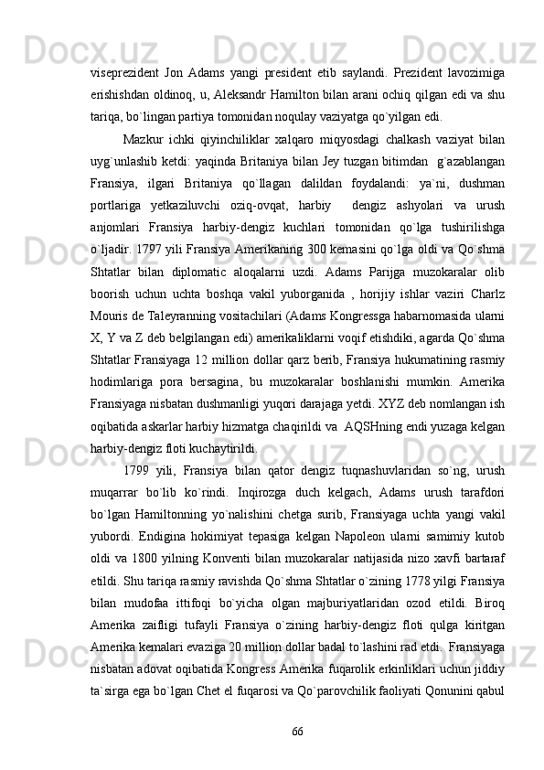 viseprezident   Jon   Adams   yangi   president   etib   saylandi.   Prezident   lavozimiga
erishishdan oldinoq, u, Aleksandr Hamilton bilan arani ochiq qilgan edi va shu
tariqa, bo`lingan partiya tomonidan noqulay vaziyatga qo`yilgan edi. 
Mazkur   ichki   qiyinchiliklar   xalqaro   miqyosdagi   chalkash   vaziyat   bilan
uyg`unlashib ketdi:  yaqinda Britaniya bilan Jey tuzgan bitimdan   g`azablangan
Fransiya,   ilgari   Britaniya   qo`llagan   dalildan   foydalandi:   ya`ni,   dushman
portlariga   yetkaziluvchi   oziq-ovqat,   harbiy   dengiz   ashyolari   va   urush
anjomlari   Fransiya   harbiy-dengiz   kuchlari   tomonidan   qo`lga   tushirilishga
o`ljadir. 1797 yili Fransiya Amerikaning 300 kemasini qo`lga oldi va Qo`shma
Shtatlar   bilan   diplomatic   aloqalarni   uzdi.   Adams   Parijga   muzokaralar   olib
boorish   uchun   uchta   boshqa   vakil   yuborganida   ,   horijiy   ishlar   vaziri   Charlz
Mouris de Taleyranning vositachilari (Adams Kongressga habarnomasida ularni
X, Y va Z deb belgilangan edi) amerikaliklarni voqif etishdiki, agarda Qo`shma
Shtatlar Fransiyaga 12 million dollar qarz berib, Fransiya hukumatining rasmiy
hodimlariga   pora   bersagina,   bu   muzokaralar   boshlanishi   mumkin.   Amerika
Fransiyaga nisbatan dushmanligi yuqori darajaga yetdi. XYZ deb nomlangan ish
oqibatida askarlar harbiy hizmatga chaqirildi va  AQSHning endi yuzaga kelgan
harbiy-dengiz floti kuchaytirildi. 
1799   yili,   Fransiya   bilan   qator   dengiz   tuqnashuvlaridan   so`ng,   urush
muqarrar   bo`lib   ko`rindi.   Inqirozga   duch   kelgach,   Adams   urush   tarafdori
bo`lgan   Hamiltonning   yo`nalishini   chetga   surib,   Fransiyaga   uchta   yangi   vakil
yubordi.   Endigina   hokimiyat   tepasiga   kelgan   Napoleon   ularni   samimiy   kutob
oldi   va   1800  yilning   Konventi   bilan   muzokaralar   natijasida   nizo   xavfi   bartaraf
etildi. Shu tariqa rasmiy ravishda Qo`shma Shtatlar o`zining 1778 yilgi Fransiya
bilan   mudofaa   ittifoqi   bo`yicha   olgan   majburiyatlaridan   ozod   etildi.   Biroq
Amerika   zaifligi   tufayli   Fransiya   o`zining   harbiy-dengiz   floti   qulga   kiritgan
Amerika kemalari evaziga 20 million dollar badal to`lashini rad etdi.  Fransiyaga
nisbatan adovat oqibatida Kongress Amerika fuqarolik erkinliklari uchun jiddiy
ta`sirga ega bo`lgan Chet el fuqarosi va Qo`parovchilik faoliyati Qonunini qabul
66 