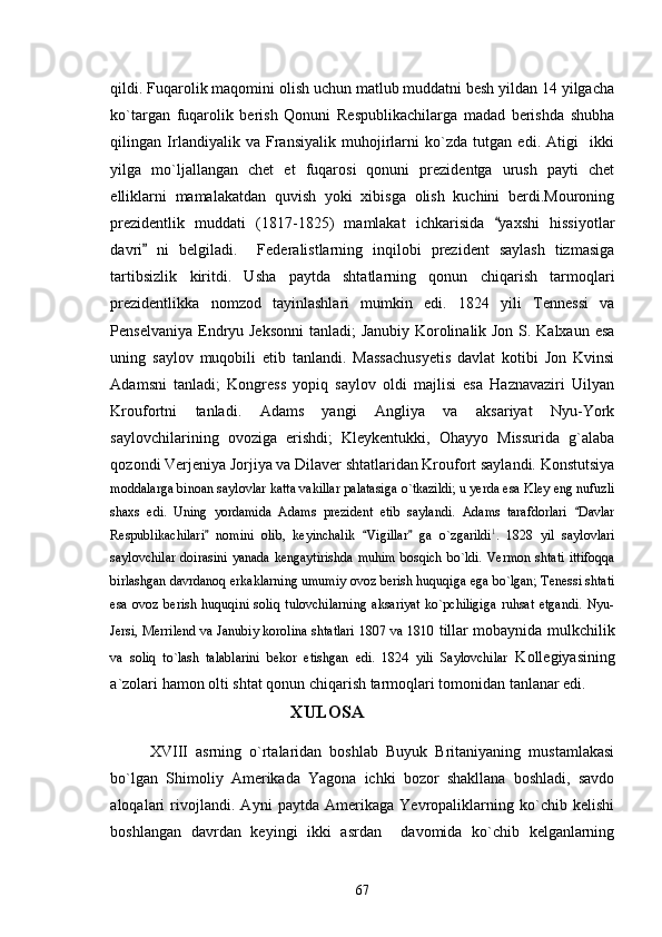 qildi. Fuqarolik maqomini olish uchun matlub muddatni besh yildan 14 yilgacha
ko`targan   fuqarolik   berish   Qonuni   Respublikachilarga   madad   berishda   shubha
qilingan   Irlandiyalik   va   Fransiyalik   muhojirlarni   ko`zda   tutgan   edi.   Atigi     ikki
yilga   mo`ljallangan   chet   et   fuqarosi   qonuni   prezidentga   urush   payti   chet
elliklarni   mamalakatdan   quvish   yoki   xibisga   olish   kuchini   berdi.Mouroning
prezidentlik   muddati   (1817-1825)   mamlakat   ichkarisida   yaxshi   hissiyotlar
davri   ni   belgiladi.     Federalistlarning   inqilobi   prezident   saylash   tizmasiga	

tartibsizlik   kiritdi.   Usha   paytda   shtatlarning   qonun   chiqarish   tarmoqlari
prezidentlikka   nomzod   tayinlashlari   mumkin   edi.   1824   yili   Tennessi   va
Penselvaniya Endryu Jeksonni  tanladi; Janubiy Korolinalik Jon S. Kalxaun esa
uning   saylov   muqobili   etib   tanlandi.   Massachusyetis   davlat   kotibi   Jon   Kvinsi
Adamsni   tanladi;   Kongress   yopiq   saylov   oldi   majlisi   esa   Haznavaziri   Uilyan
Kroufortni   tanladi.   Adams   yangi   Angliya   va   aksariyat   Nyu-York
saylovchilarining   ovoziga   erishdi;   Kleykentukki,   Ohayyo   Missurida   g`alaba
qozondi Verjeniya Jorjiya va Dilaver shtatlaridan Kroufort saylandi. Konstutsiya
moddalarga binoan saylovlar katta vakillar palatasiga o`tkazildi; u yerda esa Kley eng nufuzli
shaxs   edi.   Uning   yordamida   Adams   prezident   etib   saylandi.   Adams   tarafdorlari   Davlar	

Respublikachilari   nomini   olib,   keyinchalik   Vigillar   ga   o`zgarildi	
   1
.   1828   yil   saylovlari
saylovchilar   doirasini   yanada   kengaytirishda   muhim   bosqich   bo`ldi.   Vermon  shtati   ittifoqqa
birlashgan davrdanoq erkaklarning umumiy ovoz berish huquqiga ega bo`lgan; Tenessi shtati
esa   ovoz   berish   huquqini   soliq   tulovchilarning   aksariyat   ko`pchiligiga   ruhsat   etgandi.   Nyu-
Jersi, Merrilend va Janubiy korolina shtatlari 1807 va 1810   tillar mobaynida mulkchilik
va   soliq   to`lash   talablarini   bekor   etishgan   edi.   1824   yili   Saylovchilar   Kollegiyasining
a`zolari hamon olti shtat qonun chiqarish tarmoqlari tomonidan tanlanar edi.
                           XULOSA
XVIII   asrning   o`rtalaridan   boshlab   Buyuk   Britaniyaning   mustamlakasi
bo`lgan   Shimoliy   Amerikada   Yagona   ichki   bozor   shakllana   boshladi,   savdo
aloqalari   rivojlandi.   Ayni   paytda   Amerikaga   Yevropaliklarning   ko`chib   kelishi
boshlangan   davrdan   keyingi   ikki   asrdan     davomida   ko`chib   kelganlarning
67 