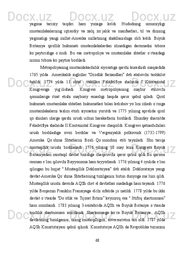 yagona   tarixiy   taqdiri   ham   yuzaga   keldi.   Hududning   umumiyligi
mustamlakalarning   iqtisodiy   va   xalq   xo`jalik   va   manfaatlari,   til   va   dinning
yagonaligi   yangi   millat-Amerika   millatining   shakllanishiga   olib   keldi.   Buyuk
Britaniya   qirollik   hukumati   mustamlakalardan   olinadigan   daromadni   tobora
ko`paytirishga   o`rindi.   Bu   esa   metropoliya   va   mustamlaka   shtatlar   o`rtasidagi
nizoni tobora ko`paytira boshladi. 
Metrapoliyaning mustamlakachilik siyosatiga qarshi kurashish maqsadida
1765   yilda     Amerikalik   inglizlar   Ozodlik   farzandlari   deb   ataluvchi   tashkilot 
tuzildi.   1774   yilda   13   shtat     vakillari   Feladelfiya   shahrida   I   Kontenintal
Kongressga   yig`ilishadi.   Kongress   metropoliyaning   majbur   etiluvchi
qonunlariga   itoat   etishi   majburiy   emasligi   haqida   qaror   qabul   qiladi.   Qirol
hukumati mustamlaka shtatlari hukumatlari bilan kelishuv yo`lini izlash o`rniga
mustamlakalarni   taslim   etish   siyosatini   yurutdi   va   1775   yilning   aprelida   qirol
qo`shinlari  ularga  qarshi  urush  uchun   harakatlarni  boshladi.   Shunday  sharoitda
Feladelfiya shahrida II Kontenintal Kongress chaqirildi. Kongress qatnashchilari
urush   boshlashga   ovoz   berdilar   va   Vergeniyalik   polkovnik   (1732-1799)
Amerika   Qo`shma   Shtatlarini   Bosh   Qo`mondoni   etib   tayinladi.   Shu   tariqa
mustaqillik   urushi   boshlanadi.   1776   yilning   10   may   kuni   Kongress   Buyuk
Britaniyadan mustaqil  davlat  tuzishga  chaqiruvchi  qaror  qabul  qildi.Bu  qarorni
rasman e`lon qiluvchi Bayyonoma ham tayyorlandi. 1776 yilning 4 iyulida e`lon
qilingan   bu   hujjat     Mustaqillik   Dekloratsiyasi   deb   ataldi.   Dekloratsiya   yangi	
 
davlat-Amerika Qo`shma Shtatlarining tuzilganini butun dunyoga ma`lum qildi.
Mustaqillik urushi davrida AQSh chet el davlatlari madadiga ham tayandi. 1776
yilda Benjamin Franklin Fransiyaga elchi sifatida jo`natildi. 1778 yilda bu ikki
davlat  o`rtasida  Do`stlik  va  Tijorat  Bitimi  keyinroq esa     Ittifoq shartnomasi	
   
ham   imzolandi.   1783   yilning   3-sentabrida   AQSh   va   Buyuk   Britanya   o`rtasida
tinchlik   shartnomasi   imzolandi.   Shartnomaga   ko`ra   Buyuk   Britaniya     AQSh
davlatining tuzulganini, uning mustaqilligini, suverenitetini tan oldi. 1787 yilda
AQSh Konsitutsiyasi qabul qilindi. Konsitutsiya AQSh da Respublika tuzumini
68 
