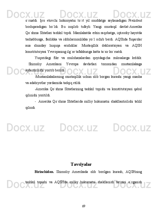 o`rnatdi.   Ijro   etuvchi   hokimyatni   to`rt   yil   muddatga   saylanadigan   Prezident
boshqaradigan   bo`ldi.   Bu   inqilob   tufayli   Yangi   mustaqil   davlat-Amerika
Qo`shma Shtatlari tashkil topdi. Mamlakatda erkin raqobatga, iqtisodiy hayotda
tashabbusga,   faolikka   va   ishbilarmonlikka   yo`l   ochib   berdi.   AQShda   fuqarolar
ana   shunday   huquqa   erishdilar.   Mustaqillik   dekloratsiyasi   va   AQSH
konstitutsiyasi Yevropaning ilg`or tafakkuriga katta ta`sir ko`rsatdi. 
Yuqoridagi   fikr   va   mulohazalardan   quyidagicha   xulosalarga   keldik.
Shimoliy   Amerikani   Yevropa   davlatlari   tomonidan   mustamlakaga
aylantirilishi yoritib berildi. 
-Mustamlakalarning   mustaqillik   uchun   olib   borgan   kurashi   yangi   manba
va adabiyotlar yordamida tadqiq etildi. 
-Amerika   Qo`shma   Shtatlarining   tashkil   topishi   va   konstitutsiyasi   qabul
qilinishi yoritildi.
-     Amerika   Qo`shma   Shtatlarida   milliy   hukumatni   shakllantirilishi   tahlil
qilindi.           
          
                                         Tavsiyalar
Birinchidan.   Shimoliy   Amerikada   olib   borilgan   kurash,   AQSHning
tashkil   topishi   va   AQSHda   milliy   hukumatni   shakllanish   tarixini   o`rganish
69 